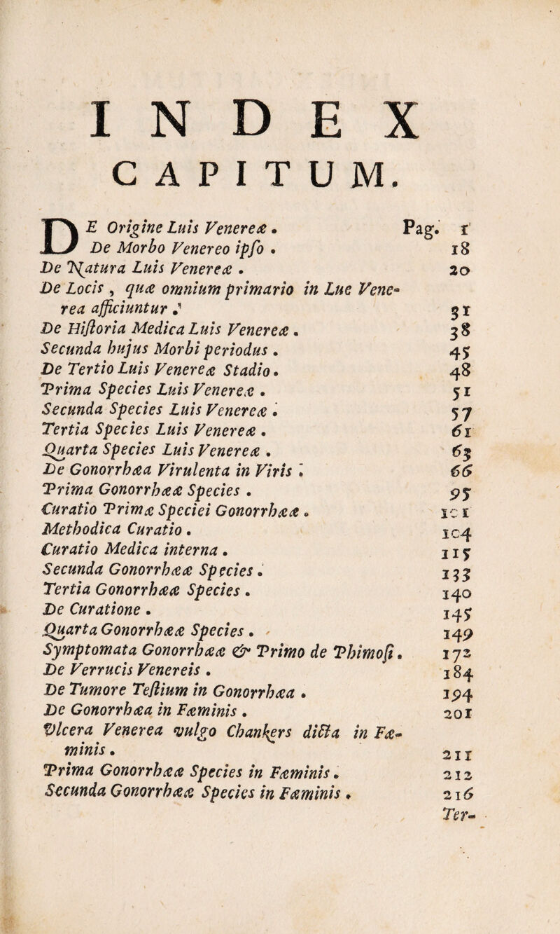 INDEX CAPITUM. DE Origine Luis Venerea. De Morbo Venereo ipfo • De Tfatura Luis Venerea . De Locis, qua omnium primario in Lue Vene¬ rea afficiuntur * De Hifloria Medica Luis Venerea. Secunda hujus Morbi periodus . De Tertio Luis Venerea Stadio. Trima Species Luis Venerea . Secunda Species Luis Venerea • Tertia Species Luis Venerea . Quarta Species Luis Venerea . De Gonorrhaa Virulenta in Viris • Trima Gonorrhaa Species • Curatio Trima Speciei Gonorrhaa« Methodica Curatio. Curatio Medica interna. Secunda Gonorrhaa Species. Tertia Gonorrhaa Species. De Curatione. Quarta Gonorrhaa Species . . Symptomata Gonorrhaa & Trimo de Tbimofi De Verrucis Venereis . De Tumore Teflium in Gonorrhaa . De Gonorrhaa in Faminis . Vlcera Venerea mlgo Chankers ditia in Fa« minis. Trima Gonorrhaa Species in Faminis * Secunda Gonorrhaa Species in Faminis» Pag. i 18 20 3* 3* 45 48 5i 57 61 66 95 ic 1 1 4 11? 253 340 14? 14P 172 1 3P4 201 2 11 212 216 Ter-