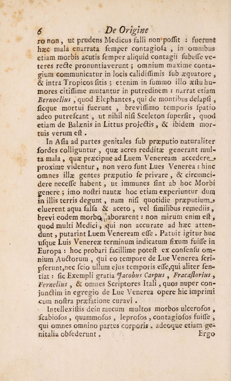 ro non 5 ut prudens Medicus falli non* poffit i fuefunfe hxc mala enarrata feraper contagiofa , in omnibus etiam morbis acutis femper aliquid contagii fubefife ve¬ teres rede pronuntiaverunt; omnium maxime conta¬ gium communicatur in locis calidiflimis fub aquatore , & intra Tropicos litis ; etenim in fummo illo aeitu hu¬ mores citiflime mutantur in putredinem : narrat etiam Bernoelius , quod Elephantes, qui de montibus cielapli * ficque mortui fuerunt , brevilfimo temporis fpatio adeo putrefcant , ut nihil nifi Sceleton fuperfit, quod etiam de Balaenis in Littus projedis, & ibidem mor¬ tuis verum eft . In Afia ad partes genitales fub praeputio naturaliter fordes colliguntur , quae acres redditae generant muU ta mala , quae praecipue ad Luem Veneream accederem proxime videntur , non vero funt Lues Venerea : hinc omnes illas gentes praeputio fe privare , & circumci¬ dere neceffe habent , ut immunes fint ab hoc Morbi genere ; imo noftri nautae hoc etiam experiuntur dum in illis terris degunt, nam nifi quotidie praeputium^ eluerent aqua falfa & aceto , vel Umilibus remediis, brevi eodem morbc^aborarent: non mirum enim eft 5 quod multi Medici, qui non accurate ad haec atten¬ dunt , putarint Luem Veneream effe . Patuit igitur huc ufque Luis Venereae terminum indicatum fixum fu i (Te in Europa : hoc probari facillime poteft ex confenfu om¬ nium Audorum , qui eo tempore de Lue Venerea fcri- pferunt,nec fcio ullum ejus temporis eOfe,qui aliter fen- tiat: fic Exempli gratia Jacobus Carpus i Fracaftorius > Vernelius , & omnes Scriptores Itali, quos nuper con- jundim in egregio de Lue Venerea opere hic imprimi cum noflra praefatione curavi . Intellexiftis dein mecum multos morbos ulcerolos * fcabiofos , quammofos, leprofos, contagiofos fuide , qui omnes omnino partes corporis, adeoque etiam ge¬ nitalia obfederunt * Ergo