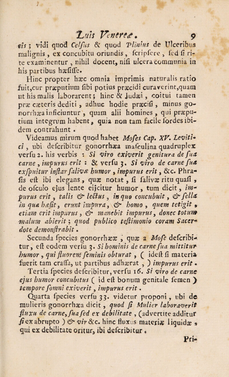 tis ; vidi quod Ce!fas Sc quod Vlinius de Ulceribus malignis, ex concubitu oriundis , fcripfere , fed fi ri¬ te examinentur , nihil docent, nifi ulcera communia in his partibus haefifie. Hinc propter hxc omnia imprimis naturalis ratio fuit,cur preputium fibi potius praecidi curaverint,quam uthismalis laborarent; hinc & Judaei, coitui tamen pr# caeteris dediti , adhuc hodie praecifi , minus go¬ norrhoea inficiuntur , quam alii homines, qui praepu¬ tium integrum habent, quia non tam facile fordesibi¬ dem contrahunt . Videamus mirum quod habet Mofes Cap. XV. Levit i* ci, ubi defcribitur gonorrhaea mafculina quadruplex verfu 2. his verbis : Si viro exiverit genitura de fua carne , impurus erit : & verfu 3. Si viro de carne futt exfpuitur inflar faliv& humor , impurus erit, &c. Phra- fis eft ibi elegans, quag notat, fi falivae ritu quafi , de ofculo ejus lente eijcitur humor , tum dicit, im~ purus erit, talis & leUus ? in quo concubuit, <& felU inquahxflt^ erunt impura, & homo , quem tetigit 9 etiam erit impurus 3 & manebit impurus, donec totum -malum abierit; quod publico teflimonio coram Sacer* dote demonflrabit • Secunda fpecies gonorrh## , qu# a Mofe defcribi¬ tur, efl eodem verfu 3. Si hominis de carne fua mittitur humor , qui fluorem feminis obturat , ( ideft fi materia, fuerit tam crafia, ut partibus adhserat , ) impurus erit« Tertia fpecies defcribitur, verfu 16, Si viro de carne ejus humor concubitus ( id eft bonum genitale femen ) tempore fomni exiverit, impurus erit. Quarta fpecies verfu 33. videtur proponi , ubi de mulieris gonorrhaea dicit , quod fl Mulier laboraverit fluxu de carne^fua fed ex debilitate , (advertite addituf fi ex abrupto ) <& vir&c. hinc fluxus materi# liquida * qui ex debilitate oritur, ibi defcribitur , Pri-