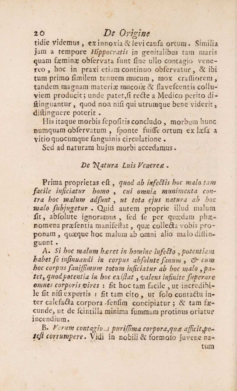 CD tidie videmus , ex innoxia 81 levi caufa ortum . Similia jam a tempore Hippocratis in genitalibus tam maris quam faminae obfervata funt fine ullo contagio vene- reo , hoc in praxi etiam continuo obfervatur, 81 ibi tum primo ilmilem tenuem mucum , mox crafliorem , tandem magnam materiae rn-ucofa & flavefcentis collu- viem producit; unde patet,fi recte a Medico perito di- jftinguantur , quod non nijS qui utrumque bene viderit, diftinguere poterit • His itaque morbis fepofitis concludo , morbum hunc uumquam obfervatum , fponte fu i (Te ortum ex fafa' a vitio quocumque fanguinis circulatione . Sed ad naturam hujus morbi accedamus. De fatura luis Venerea . V Prima proprietas eft, quod, ab inf'effis hoc malo tam facile inficiatur homo , cui omnia munimenta con¬ tra hoc malum adfunt , ut tota ejus natura ab hac malo fubjugetur * Quid autem proprie illud malum iit, abfolute ignoramus, fed fe per quaedam phae¬ nomena praefentia manifeftat, quae colledta vobis pro» ponam , quaeque hoc malum ab omni alio nxalodiltin- guunt . A. Si hoc malum haeret in homine inf e dio , potentiam habet fe infinuandi in corpus abfolute fanum , & cum hoc corpus fanifflmum totum inficiatur ab hoc malo ,pa~ tet, quodpotentia in hoc exifiat, valens infinite fupcrare omnes corporis vires ; iit hoc tam facile ,ut incredibi¬ le fit nifi expartis : fit tam cito , ut folo contadtu in¬ ter calefacta corpora 'fenfim concipiatur ; & tam fa¬ cunde, ut de fcintilla minima fummum protinus oriatur incendium. B. Verum contagin.j purifjima corporatu a afficitypo- teft corrumpere. Vidi in nobili di formoib juvene na¬ tum