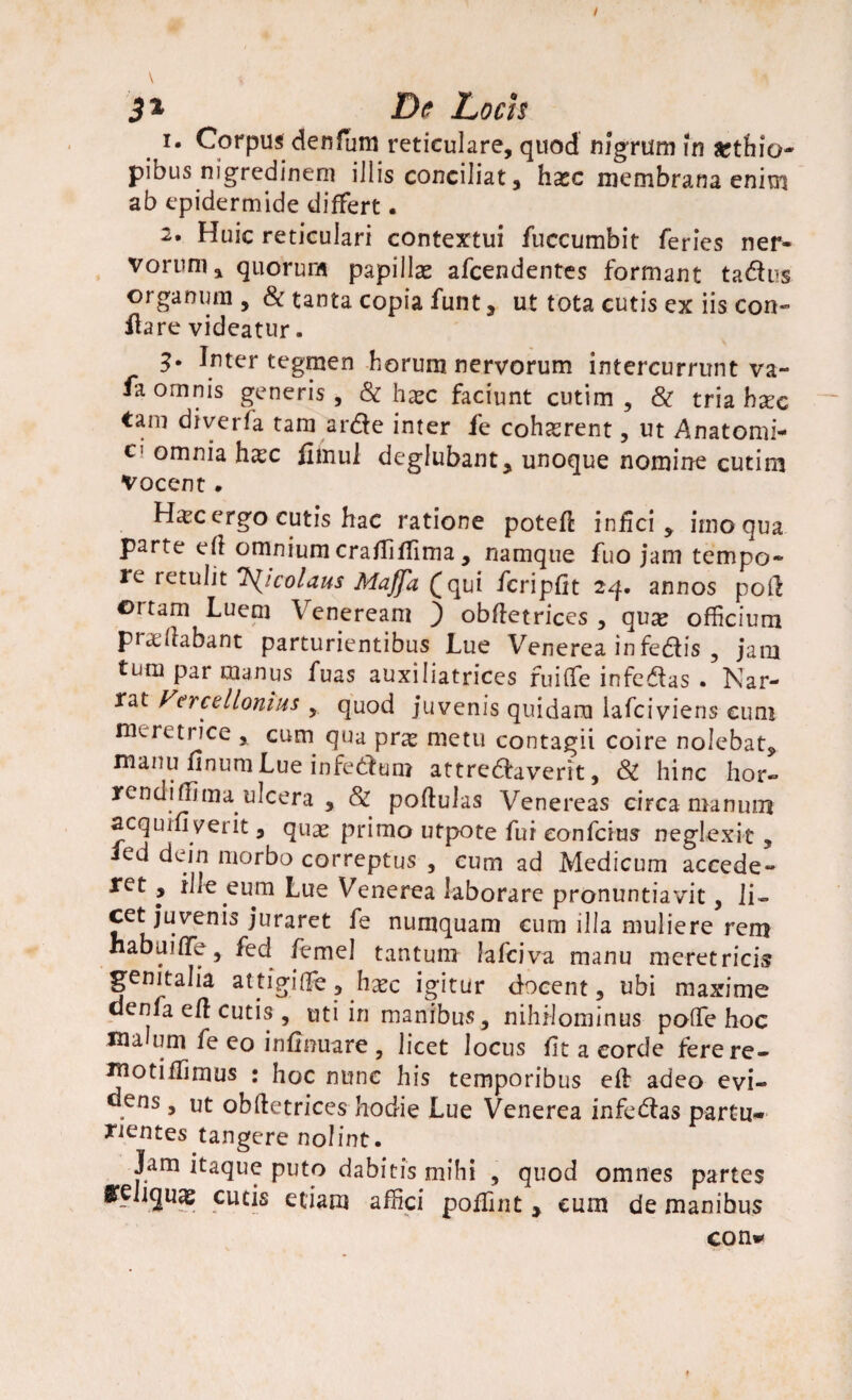 m I- Corpus den funi reticulare, quod nigrum fn Aethio¬ pibus nigredinem illis conciliat, hxc membrana enim ab epidermide differt. 2. Huic reticulari contextui fuccumbit feries ner¬ vorum, quorum papillas afcendentes formant tadus organum , & tanta copia funt, ut tota cutis ex iis con¬ flare videatur. 3* Inter tegmen horum nervorum intercurrunt va- fa omnis generis , & haec faciunt cutim , & tria h^c tam diverfa tam arde inter fe cohaerent, ut Anatomi- c omnia hxc fimui deglubant, unoque nomine cutim vocent. Haec ergo cutis hac ratione potefl infici, imo qua parte ed omnium crafliffima , namque fuo jam tempo¬ re retulit TS^icolaus Maffa (qui fcripfit 24. annos pod ortam Luem Veneream ) obdetrices , qvx officium praedabant parturientibus Lue Venerea infedis , jam tum par manus fuas auxiliatrices fuiffie infedas . Nar- rat Vercellonius , quod juvenis quidam lafciviens eum meretrice , cum qua prx metu contagii coire nolebat, manu finum Lue infedum attredaverit, & hinc hor- rendiffima ulcera , & poflulas Venereas circa manum acquifl verit, quas primo utpote fui eonfcius neglexit, ed dein morbo correptus , cum ad Medicum accede¬ ret , ille eum Lue Venerea laborare pronuntiavit, li¬ cet juvenis juraret fe nuruquam cum illa muliere rem habui (Te, fed femel tantum lafciva manu meretricis genitalia attigiffie, hasc igitur docent, ubi maxime denfa ed cutis , uti in manibus, nihilominus poffe hoc ma uni fe eo inflnuare , licet locus fit a corde fere re¬ moti ffimus : hoc nunc his temporibus efl adeo evi¬ dens, ut obdetrices hodie Lue Venerea infedas partu- nentes tangere nolint. Jam itaque puto dabitis mihi , quod omnes partes ireiiquas cutis etiam affici poffint , eum de manibus