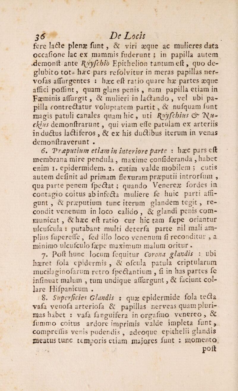 fere !a$e plenae funt, & viri xque ac mulieres data occafione lac ex mammis fuderunt ; in papilla autem -demonit ante I{Hyfcbio Epithelion tantum eft, quo de¬ glubito totd hjec pars refolvitur in meras papillas ner- vofas adurgentes : haec eft rafio quare hae partes aeque affici podint, quam glans penis , nam papilla etiam in Faeminis affurgit, & mulieri in labando , vel ubi pa¬ pilla contre&atur voluptatem partit, & nufquam funt magis patuli canales quam hic , uti I\yyfcbius & Isiu- cki»s demonftrarunt, qui viam ede patulam ex arteriis indu&us la&iferos, & ex his du&ibus iterum in venas demondraverunt . 6, Traputium etiam in interiore parte : haec pars eft membrana mire pendula , maxime condderanda , habet enim i. epidermidem» 2. cutini valde mobilem ; cutis autem definit ad primam flexuram praeputii introrlum , qua parte penem fpedlat ; quando Venereae fordes in contagio coitus abinfe&a muliere fe huic parti affi¬ gunt , & praeputium tunc iterum glandem tegit, re¬ condit venenum in loco calido , <Se glandi penis com¬ municat , & haec ed ratio cur hic tam faepe oriantur ulcufcula : putabant multi deterfa parte nil mali am¬ plius fuperede, fed illo loco venenum fi reconditur 3 a minimo ulcufculo f&pe maximum malum oritur . 7, pod hunc locum fequitur Corona glandis : ubi haeret fola epidermis , & ofcula patula criptularura inucilaginofarum retro fpedlantium , fi in has partes fe infinuat malum , tura undique adurgunt , & faciunt col¬ lare Hifpanicum . 8, Superficies Glandis : qu^ epidermide fola tedia vafa venola arteriofa & papillas nerveas quam pluri¬ mas habet : vafa fanguifera in orgafmo venereo , & fummo coitus ardore imprimis valde impleta funts compreifis venis pudendis , adeoque epithelii glandis meatus tunc temporis etiam majores funt s momento pod