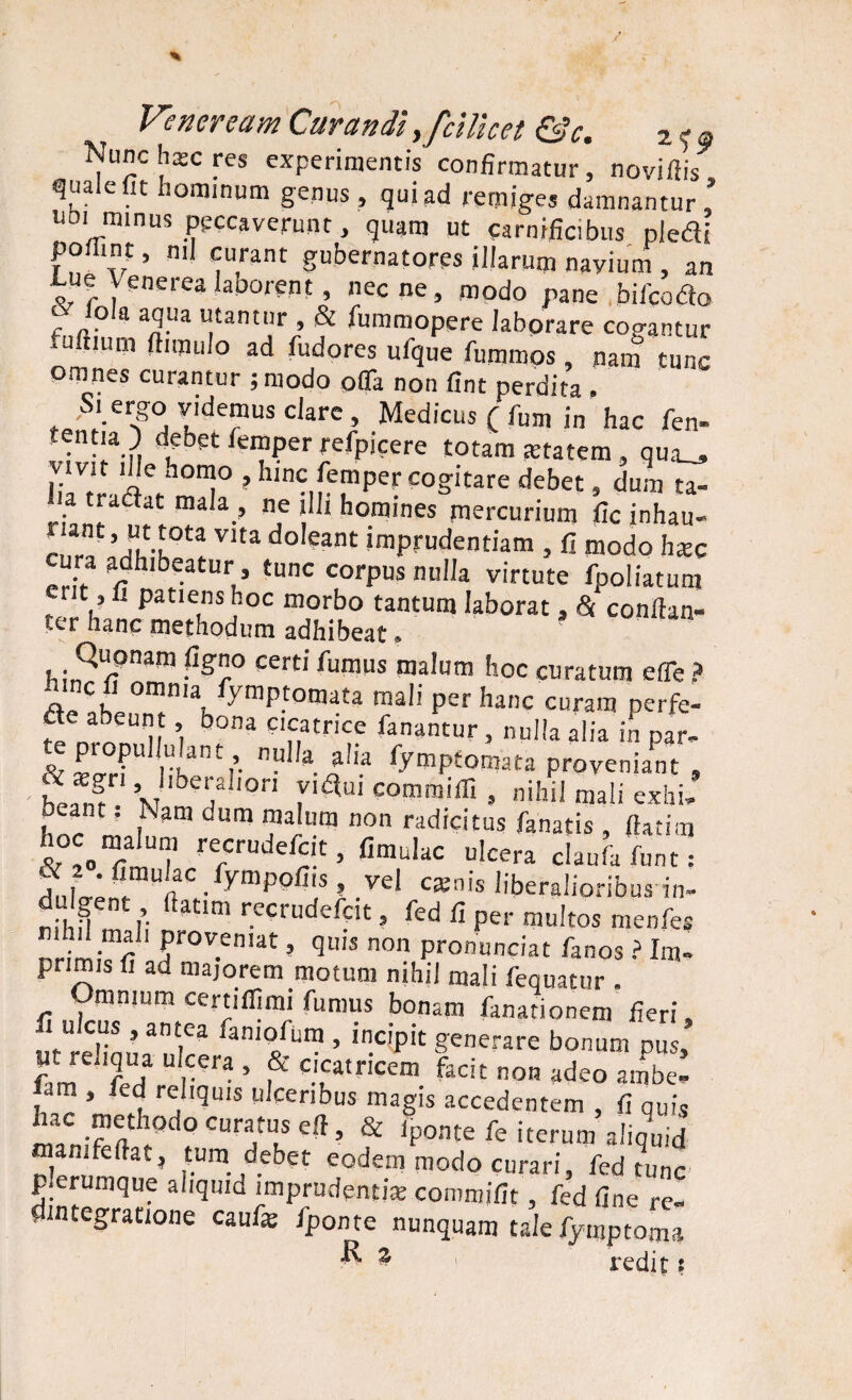 Veneream Curandi ,/dllcei &c. 2 c, Nunc hac res experimentis confirmatur, noviflis quale fit hominum genus , qui ad remiges damnantur , ubi minus peccaverunt, quam ut carnificibus pledli poflint, nil curant gubernatores illarum navium , an e Venerea latrarent, necne, modo nane bifcodto f Jola T3 U,£antnr ’ & Summopere labprare cogantur uftium ftimulo ad fudores ufque fummos nam tunc omnes curantur ;niodo ofifa non fint perdita » S. ergo videmus clare , Medicus C fum in hac fen- tentia) debet femper refpicere totam tetatem, qua_, vtvit ille homo , hinc femper cogitare debet, dum ta- a tiadat mala, ne illi homines mercurium fic inhau- ™’ !fiota Vlta do,eant imprudentiam , fi modo hxc ura adhibeatur, tunc corpus nulla virtute fpoliatura r t, fi patiens hoc morbo tantum laborat, & conftan- ter hanc methodum adhibeat» Quonam figno certi fumus malum hoc curatum e fle ? hmc fi omnia fymptomata mali per hanc curam perfe- de abeunt bona cicatrice fanantur , nulla alia in par- t proPu^ulant, nulla aha fymptomata proveniant . ' fLn? °fl ri%i commiffi » nihil mali exhi. beant. Kam cum malum non radicitus fanatis , tfatim hoc malum recrudefcit, fimulac ulcera ciaula funt : S.ilent n C •fymp°fi]S l -vel CKnis liberalioribus in- nihf V f m r.ecrudefclt 5 fcd fi per multos menfes ' ?r0V.en,at ’ qu,s non Pronunciat fanos ? Im¬ primis fi ad majorem motum nihil mali fequatur . Omnjum certiflimi fumus bonam fanarionem fieri, fi ulcus, antea famofum , incipit generare bonum dus Ut reliqua ulcera , & cicatricem facit non adeo ambe- am , fed reliquis ulceribus magis accedentem , fi qUis ttw d0 CUrf.S 5 & W re iterum aliquid man. fellat, tum debet eodem modo curari, fed tunc p.erumque aliquid imprudenti* commifit, fed fine re- . integratione caufe iponte nunquam tale fymptoma