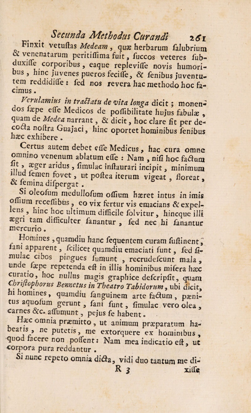 Secunda Methodus Curandi r6i Finxit vetuftas Medeam, qu^ herbarum falubrium tz venenatarum peritiflima fuit , fuccos veteres fub- duxjflfe corporibus, eaque repieviflTe novis humori- JS 5 hinc juvenes pueros fecifie, Sc fenibus juventu¬ tem reddidiflfe : fed nos revera hac methodo hoc fa¬ cimus . / Verulanius in traElatu devita longa dicit; monen- cos fepe e (Te Medicos de pofiibilitate hujus fabula? * quam de Medea narrant, & dicit, hoc clare fit per de- cocta noftra Guajaci, hinc oportet hominibus fenibus Ii£c exhibere * Certus autem debet effe Medicus, hac cura omne omnino venenum ablatum e(Te : Nam , nifi hoc fatf una iit , aeger aridus, fimulac infiaurari incipit , minimum iiiud lemen fovet 3 ut poflea iterum vigeat , floreat, & iemina difpergat . Si oleofum medullofum offium figeret intus in imis o imu receffibus , eo vix fertur vis emacians &expel- ens.5 hinc hoc ultimum difficile folvitur, hincque illi ^gn tam difficulter fanantur , fed nec hi fanantur mercurio, Homines 5 quamdiu hanc fequentem curam fufiinent» iani apparent , fcilicet quamdiu emaciati funt, fed fi- mulae cibos pingues fumunt , recrudefcunt mala , un e faepe repetenda efi in illis hominibus mifera hxc curatio, hoc nullus piagis graphice defcripfit, quam Omjtopborus Bennctus in Theatro Tabidorum , ubi dicit, hi homines, quamdiu fanguinem arte fa&um , pseni- tus aquofum gerunt, fani funt, fimulac vero olea , carnes &c. afTumunt, pejus fe habent» Hxc omnia promitto , ut animum praeparatum ha- Deafis , ne putetis, me extorquere ex hominibus , quod racere non polfent: Nam mea indicatio efi, ut corpora pura reddantur • Si nunc repeto omnia didfa, vidi duo tantum me di-