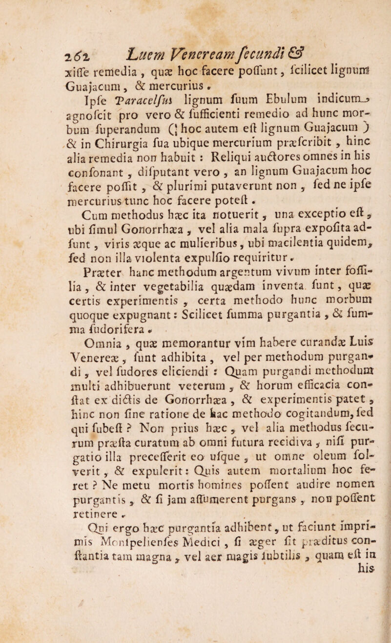 2 6z 'Luem Veneream fecundi & xiffie remedia , quas hoc facere potiunt, Icilicet lignunl Guajacum , & mercurius . Ipfe Taracelfm lignum fuum Ebulum indicum^ agnofcit pro vero & fufficienti remedio ad hunc mor¬ bum fuperandum Q hoc autem ell lignum Guajacum ) & in Chirurgia fua ubique mercurium praefcribit , hinc alia remedia non habuit : Reliqui audlores omnes in his confonant , difputant vero , an lignum Guajacum hoc facere poITit , & plurimi putaverunt non , fed ne ipfe mercurius tunc hoc facere poteft . Cum methodus haec ita notuerit, una exceptio eft , ubi fimul Gonorrhaea , vel alia mala fupra expofitaad- funt, viris asque ac mulieribus, ubi macilentia quidem, fed non illa violenta expulfio requiritur * Praeter hanc methodum argentum vivum inter fofii- lia, & inter vegetabilia quaedam inventa funt, qua? certis experimentis , certa methodo hunc morbum quoque expugnant: Scilicet fumma purgantia , & lum¬ ina fudorifera« Omnia , quae memorantur vim habere curandae Luis Venereae, funt adhibita , vel per methodum purgati* di , vel fudores eliciendi i Quam purgandi methodum multi adhibuerunt veterum , & horum efficacia con¬ flat ex di61is de Gonorrh^a , Sl experimentis patet , hinc non fine ratione de hac methodo cogitandum, led qui fubeft ? Non prius heec , vel alia methodus fecu- rum prxfta curatum ab omni futura recidiva , nifi pur¬ gatio illa precefterit eo ufque , ut omne oleum fol- verit, & expulerit: Quis autem mortalium hoc fe¬ ret ? Ne metu mortis homines pollent audire nomen purgantis , & fi jam aftumerent purgans , non pofient retinere . Qni ergo haec purgantia adhibent y ut faciunt impri¬ mis Monlpelienfes Medici , fi a’ger fit praeditus con¬ flantia tam magna , vel aer magis lubtilis , quam ell in his