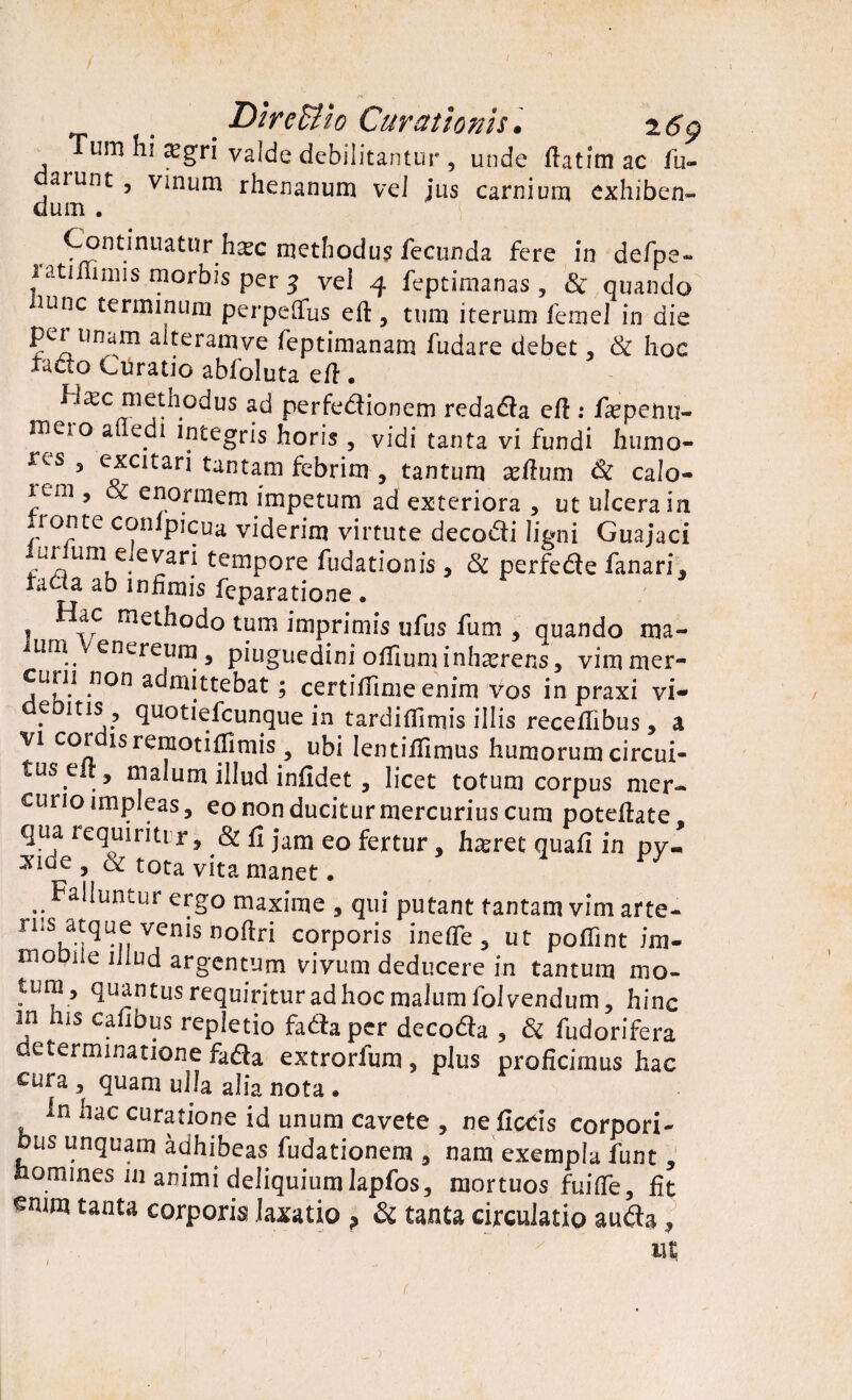 _ Dir effio Curationis. 2 69 um hi ajgri valde debilitantur , unde ftatimac fu- aiunt , vinum rhenanum vel jus carnium exhiben¬ dum . ontmuatnrh« methodum fecunda fere in defpe- lati imis morbis per 3 vei 4 feptimanas, 3c quando ninc terminum perpeflfus eft, tum iterum femel in die ?CT1lma.m a^eraniye feptimanam fudare debet, & hoc facto Curatio abfoluta efi • Ha?c metnodus ad perfedionem redada eft: fsepenu- nieio a edi integris horis , vidi tanta vi fundi humo- res 3 excitari tantam febrim , tantum xfium & calo- itm , & enormem impetum ad exteriora , ut ulcera in .ionte conlpicua viderim virtute decodi ligni Guajaci unum elevari tempore fudationis , & perfede fanari, tafla ab infimis feparatione. ! methodo tum imprimis ufus fum , quando ma- ium Venereum, piuguedinioffimuinhxrens, vim mer¬ curii non admittebat; certiffime enim vos in praxi vi¬ demus, quotiefeunque in tardiflirnis illis recefiibus, a yi coi isremotifiimis, ubi lentiflimus humorum circui- tus.e fflalum illud infidet, licet totum corpus mer¬ curio impleas, eo non ducitur mercurius cum poteftate, qua requirit! r, & fi jam eo fertur, haeret quafi in py- *lde 5 & tota vita manet. .. Aluntur ergo maxime , qui putant tantam vim arte- nis atque venis noftri corporis inefle, ut poflint im- moDiie illud argentum vivum deducere in tantum mo¬ tura, quantus requiritur ad hoc malum folvendum, hinc m his cafibus repletio fadaper decoda , & fudorifera determinatione fada extrorfum, plus proficimus hac cura , quam ulla alia nota • in hac curatione id unum cavete , ne fice is corpori¬ bus unquam adhibeas fudationem , nam exempla funt, nomines in animi deliquium lapfos, mortuos fui fle, fit enim tanta corporis laxatio , & tanta circulatio auda, ut 1