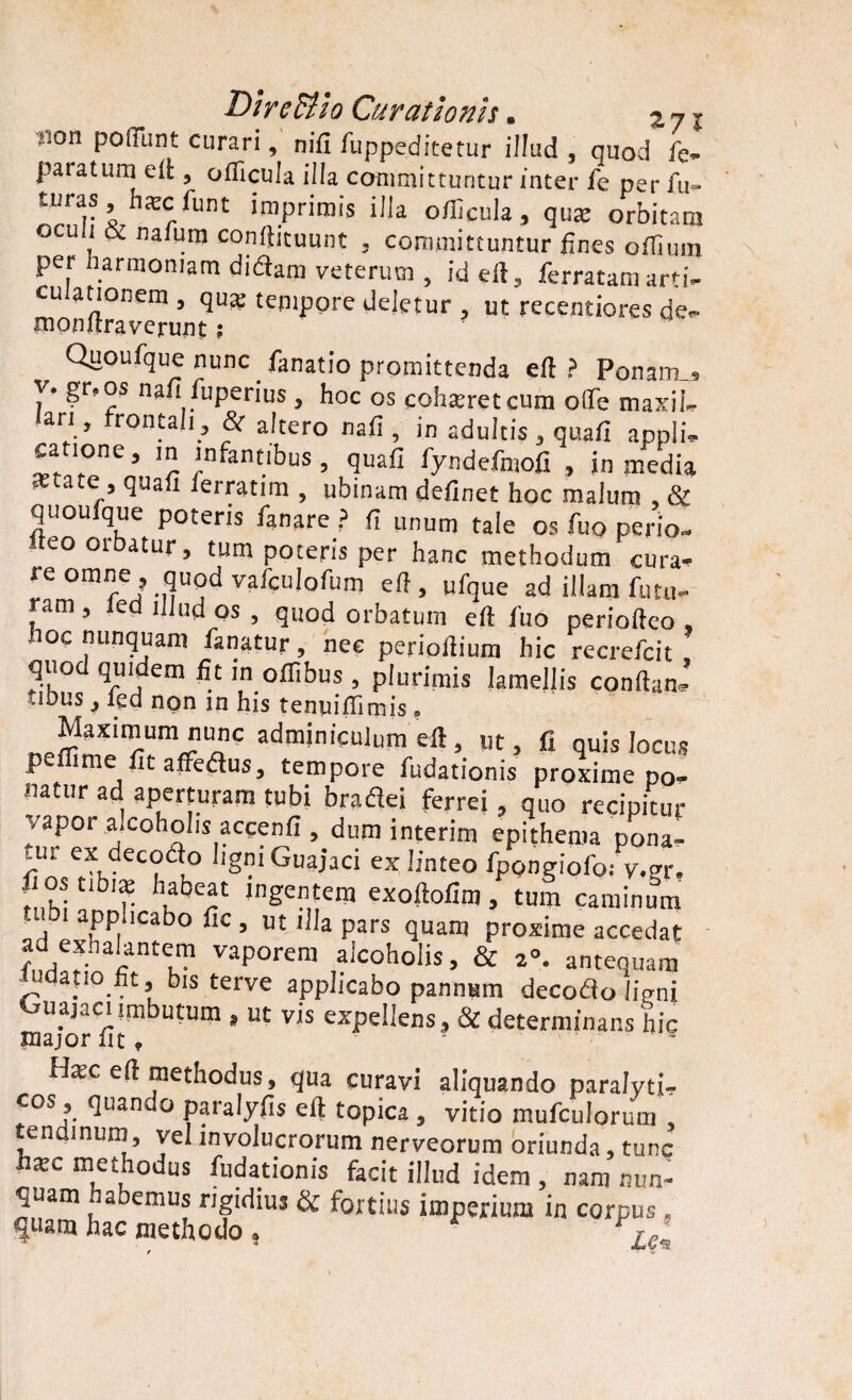 >ion poflTunt curari, nifi fuppeditetur illud , quod fe- paratum eft, oflicula illa committuntur inter fe per fu- turas nKcfunt imprimis illa officula, qus orbitam oculi & nafuro conftituunt , committuntur lines oflhnn per harmoniam didam veterum , id eft, ferratam arti- mon 11 raverun* te0lppre deietur ? ut recentiores de- Quoufque nunc fanatio promittenda eft? Ponam., 7* fuperius 5 hoc os coh^retcum ode maxiL ari, rontah, & altero nali, in adultis, quali appli- canone, in infantibus, quafi fyndcfmofi , in media -ctate , quali lerratim , ubinam delinet hoc malum , & quouique poteris fanare ? Ii unum tale os fuo perio- -teo orbatur, tum poteris per hanc methodum cura¬ re omne , quod vafculofum eft , ufque ad illam futu- ,am ’ 'ed > quod orbatum eft lito perioftco , hoc nunquam fanatur, nec perioiiium hic recrefcit quo quidem fit in olfibus , plurimis lamellis conftanJ udus 3 led ngn in his tenuifiimis , Maximum nunc adminiculum eft, ut, fi quis locus peflime fit afledtus, tempore fudationis proxime po¬ natur ad aperturam tubi braflei ferrei, quo recipitur vapor alcoholis accenli, dum interim epithema pona- ftU™^hdeC?il° ig •1 Guajaci ex !inteo fipongiofo.- v.gr, T1) h I q pi 11^ s r* ^ * 71 ) t LI1T1 caminum ’ , applicabo fic , ut illa pars quam proxime accedat ad exhalantem vaporem alcoholis, & 2°. antequam niqano fit, bis terve applicabo pannum decodo ligni Ouajaciimbutum , ut vis expellens, & determinans hic major Iit, • - Hsc eft methodus, qua curavi aliquando paralyti¬ cos , quando paralyfis eft topica , vitio mufculorum , tenqinum, vel involucrorum nerveorum oriunda, tunc hsc methodus fudationis facit illud idem , nam nun¬ quam habemus rigidius & fortius imperium in corpus, quam hac methodo, r yle’