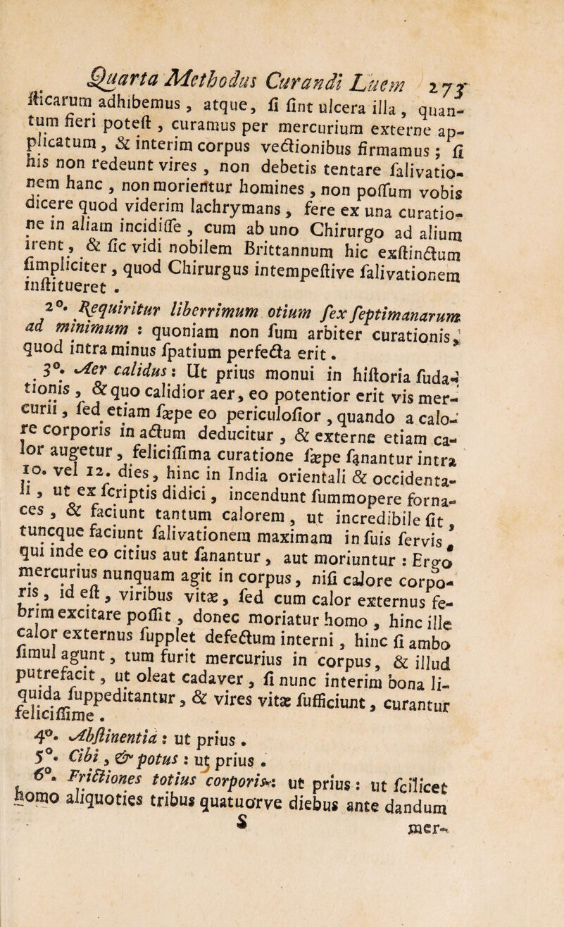 fticarum adhibemus, atque, fi fxnt ulcera illa , quan¬ tum nen poteft , curamus per mercurium externe ap¬ plicatum , & interim corpus vedionibus firmamus; fi ms non redeunt vires , non debetis tentare falivatio- nem hanc , non morientur homines, non polTum vobis dicere quod viderim lachrymans, fere ex una curatio¬ ne in aliam incidifle, cum ab uno Chirurgo ad alium irent , & fic vidi nobilem Brittannum hic exftindum limpiiciter, quod Chirurgus intempeftive falivationem mftitueret . 2°. Inquiritur Uberrimum otium fex feptimanarum ad minimum : quoniam non fum arbiter curationis* quod intra minus fpatium perfeda erit. 3°. ^ter calidus: Ut prius monui in hiftoria fuda-i tionis, «quo calidior aer, eo potentior erit vis mer¬ curii, fed etiam fatpe eo periculofior , quando a calo¬ re corporis m adum deducitur , & externe etiam ca¬ lor augetur, feliciflima curatione fiepe fanantur intra 10. vel 12. dies , hinc in India orientali & occidenta- 1 ’ U^e5r . didici > incendunt fummopere forna¬ ces , ec faciunt tantum calorem, ut incredibile fit tuncque faciunt falivationem maximam infuis fervis ’ qui inde eo citius aut fanantur, aut moriuntur : Ertro mercurius nunquam agit in corpus, nifi caJore corpo¬ ris , id elt, viribus vitat, fed cum calor externus fe¬ brim excitare poifit, donec moriatur homo , hinc ille calor externus fupplet defedum interni, hinc fi ambo Iimul agunt, tum furit mercurius in corpus, & illud putrefacit, ut oleat cadaver , fi nunc interim bona li- felidffimePedltantr ’ & V'reS vit* fllfl5ciujit > curantur 4°* ^bflinentia: ut prius. 5°« Cibi, & potus : ut prius . 6°. Frtftiones totius corporisw ut prius: ut fcilicet Homo aliquoties tribus quatuorve diebus ante dandum ^ mer-