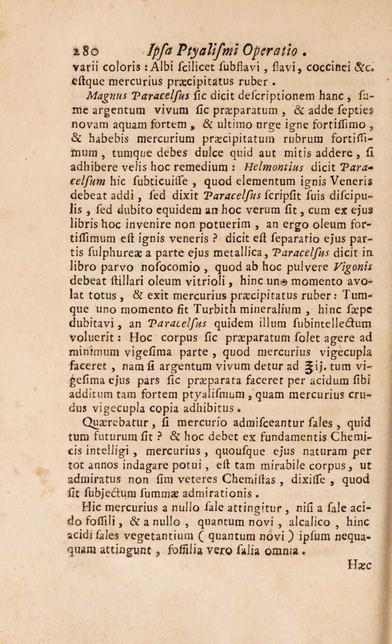 varii coloris :Albi fcilicet fubflavi , flavi, coccinei &c9 cftque mercurius praecipitatus ruber . Magnus Taracelfus fic dicit defcriptionem hanc , fu¬ me argentum vivum fic praeparatum , & adde fepties novam aquam fortem 9 & ultimo urge igne fortillimo , & habebis mercurium praecipitatum rubrum fortifii- mum , tumque debes dulce quid aut mitis addere, fi adhibere velis hoc remedium : Helmontius dicit Vara- celfum hic fubticuitfe , quod elementum ignis Veneris debeat addi, fed dixit Taracelfus fcripfit fuis difcipu- Jis , fed dubito equidem an hoc verum fit, cum ex ejus libris hoc invenire non potuerim , an ergo oleum for- tifiimum eft ignis veneris ? dicit efi feparatio ejus par¬ tis fulphureae a parte ejus metallica, Taracelfus dicit in libro parvo nofocomio , quod ab hoc pulvere Vigonis debeat ftillari oleum vitrioli, hinc un® momento avo¬ lat totus, & exit mercurius pr^cipitatus ruber: Tum¬ que uno momento fit Turbith mineralium , hinc faepe dubitavi, an Taracelfus quidem illum fubintelledum voluerit: Hoc corpus fic praeparatum folet agere ad minimum vigefima parte , quod mercurius vigecupla faceret , nam fi argentum vivum detur ad ^ij* tum vi- ^efimaejus pars fic praeparata faceret per acidum fibi additum tam fortem ptyalifmum , quam mercurius cru¬ dus vigecupla copia adhibitus. Quaerebatur , fi mercurio admifceantur fales, quid tum futurum fit ? & hoc debet ex fundamentis Chemi- cis intelligi , mercurius, quoufque ejus naturam per tot annos indagare potui, efi tam mirabile corpus, ut admiratus non fim veteres Chemiftas, dixitfe , quod fit fubjedum fummae admirationis. Hic mercurius a nullo fale attingitur , nifi a fale aci¬ do fofiili, & a nullo , quantum novi , alcalico , hinc acidi fales vegetantium ( quantum novi ) ipfum nequa¬ quam attingunt, fofiilia vero Talia omnia . Hxc