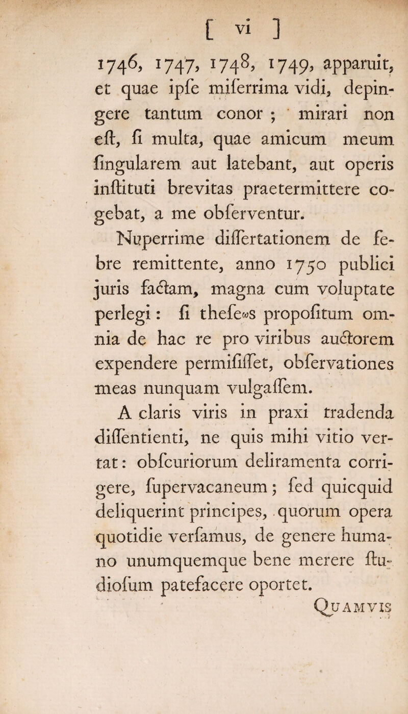 1 1746, 1747, 1748, 1749, apparuit, et quae ipfe miferrima vidi, depin¬ gere tantum conor ; mirari non eft, fi multa, quae amicum meum lingularem aut latebant, aut operis inftituti brevitas praetermittere co¬ gebat, a me obferventur. Nuperrime diflertationem de fe¬ bre remittente, anno 1750 publici juris fa&am, magna cum voluptate perlegi: fi thefe«s propofitum om¬ nia de hac re pro viribus auctorem expendere permifilfet, obfervationes meas nunquam vulgaflem. A claris viris in praxi tradenda diflentienti, ne quis mihi vitio ver¬ tat: obfcuriorum deliramenta corri¬ gere, fupervacaneum; fed quicquid deliquerint principes,. quorum opera quotidie verfamus, de genere huma¬ no unumquemque bene merere ftu- diofum patefacere oportet. '. * Quamvis