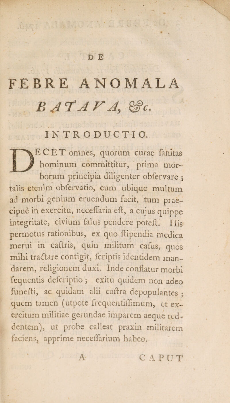 D E FEBRE A NO MALA BATAVA, &c. INTRODUCTIO, DECET omnes, quorum curae fanitas hominum committitur, prima mor¬ borum principia diligenter obfervare 5 talis etenim obfervatio, cum ubique multum ad morbi genium eruendum facit, tum piae» cipue in exercitu, neceflaria eft, a cu]us quippe integritate, civium falus pendere poteft. His permotus rationibus, ex quo ftipendia medica merui in caftris, quin militum cafus, quos mihi tradlare contigit, fcriptis identidem man¬ darem, religionem duxi. Inde conflatur morbi fequentis defcriptio ; exitu quidem non adeo funefli, ac quidam alii caftra depopulantes 5 quem tamen (utpote frequentifllmum, et ex¬ ercitum militiae gerundae imparem aeque red¬ dentem), ut probe calleat praxin militarem faciens, apprime neceflarium habeo. A C A P U T
