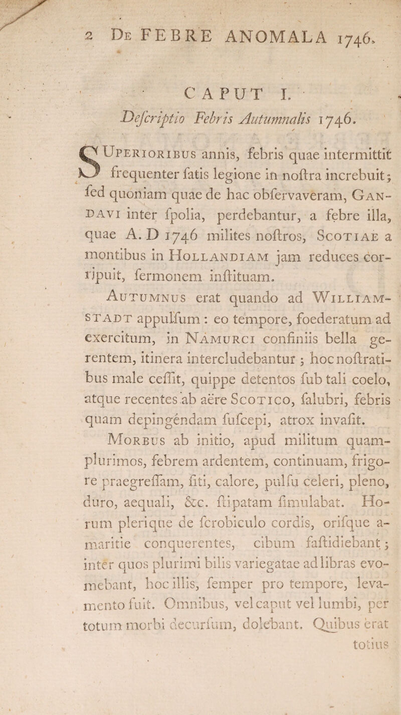 GAP U T I, ■ Defcriptio Febris Autumnalis 1746. QUperioribus annis, febris quae intermittit frequenter latis legione in noftra increbuit ; fed quoniam quae de hac obfervaveram, Gan- 33 a vi inter fpolia, perdebantur, a febre illa, quae A. D 1746 milites noftros, Scotiae a montibus in Hollandiam jam reduces cor¬ ripuit, fermonem infrituam. Autumnus erat quando ad William- stabt appulfum : eo tempore, foederatum ad exercitum, in Namurci confiniis bella ge¬ rentem, itinera intercludebantur; hocnoltrati- bus male ceffit, quippe detentos fub tali coelo, atque recentes ab aere Scotico, falubri, febris quam depingendam fufcepi, atrox invafit. Morbus ab initio, apud militum quam- plurimos, febrem ardentem, continuam, frigo¬ re praegrefiam, fiti, calore, ptvlfu celeri, pleno, duro, aequali, &c. ftipatatn fimulabat. Ho¬ rum pleri que de fcrobiculo cordis, orifque a- maritie conquerentes, cibum fafiidiebant; inter quos plurimi bilis variegatae ad libras evo¬ mebant, hoc illis, femper pro tempore, leva¬ mento fuit. Omnibus, vel caput vel lumbi, per totum morbi decurfum, dolebant. Quibus erat totius