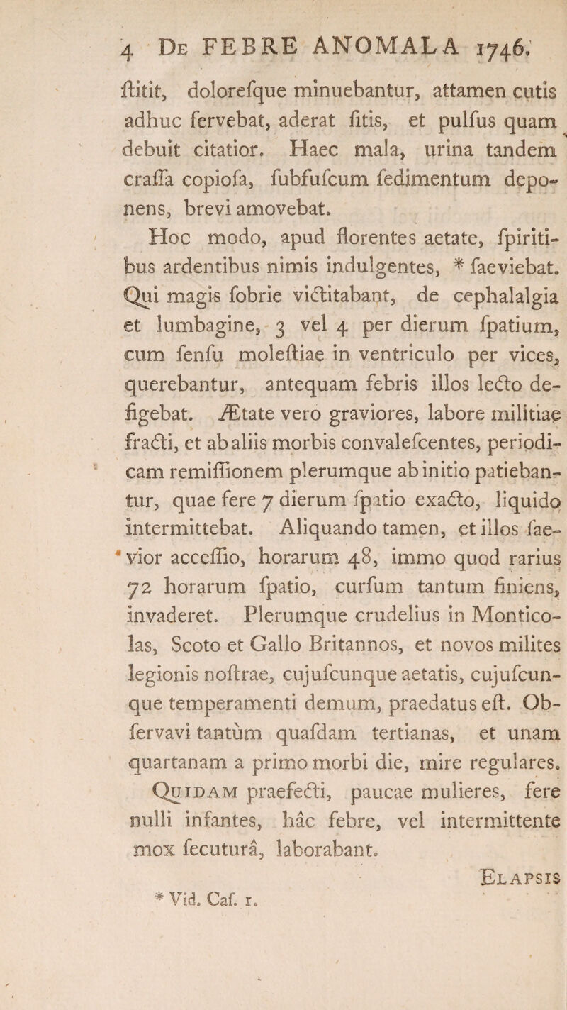 4 , > ftitit, dolorefque minuebantur, attamen cutis adhuc fervebat, aderat fitis, et pulfus quam debuit citatior. Haec mala, urina tandem craffa copiofa, fubfufcum fedimentum depo¬ nens, brevi amovebat. Hoc modo, apud florentes aetate, fpiriti- bus ardentibus nimis indulgentes, * faeviebat» Qui magis fobrie viditabant, de cephalalgia et lumbagine, 3 vel 4 per dierum fpatium, cum fenfu moleftiae in ventriculo per vices, querebantur, antequam febris illos ledo de¬ figebat. iEtate vero graviores, labore militiae fradi, et ab aliis morbis convalefcentes, periodi¬ cam remifiionem plerumque ab initio patieban¬ tur, quae fere 7 dierum (patio exado, liquido intermittebat. Aliquando tamen, et illos fae- ' vior acceffio, horarum 48, immo quod rarius 72 horarum fpatio, curfum tantum finiens, invaderet. Plerumque crudelius in Montico¬ las, Scoto et Gallo Britannos, et novos milites legionis noftrae, cujufcunque aetatis, cujufcun- que temperamenti demum, praedatus eft. Ob- fervavi tantum quafdam tertianas, et unam quartanam a primo morbi die, mire regulares» Quidam praefedi, paucae mulieres, fere nulli infantes, hac febre, vel intermittente mox fecutura, laborabant. Elapsis
