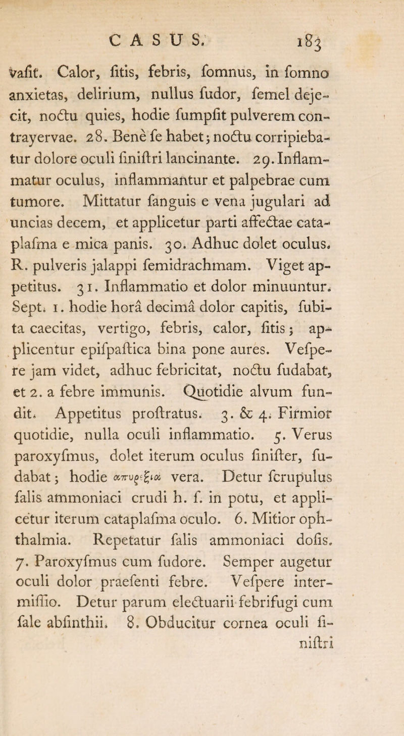 vafit. Calor, fitis, febris, fomnus, in fomno anxietas, delirium, nullus fudor, femel deje¬ cit, nodtu quies, hodie fumplit pulverem con- trayervae. 28. Bene fe habet; no6lu corripieba¬ tur dolore oculi liniftri lancinante. 29. Inflam¬ matur oculus, inflammantur et palpebrae cum tumore. Mittatur fanguis e vena jugulari ad uncias decem, et applicetur parti aflfedtae cata-* piafma e mica panis. 30. Adhuc dolet oculus. R. pulveris jalappi femidrachmam. Viget ap¬ petitus. 31. Inflammatio et dolor minuuntur. Septi 1. hodie hora decima dolor capitis, fubi- ta caecitas, vertigo, febris, calor, fitis; ap¬ plicentur epifpaftica bina pone aures. Vefpe- re jam videt, adhuc febricitat, nodtu fudabat, et 2. a febre immunis. Quotidie alvum fun¬ dit* Appetitus proftratus. 3. & 4. Firmior quotidie, nulla oculi inflammatio. 5. Verus paroxyfmus, dolet iterum oculus finifler, fu¬ dabat ; hodie «7tupfyti vera. Detur fcrupulus falis ammoniaci crudi h. f. in potu, et appli¬ cetur iterum cataplafma oculo. 6. Mitior Oph¬ thalmia. Repetatur falis ammoniaci dofis. 7. Paroxyfmus cum fudore. Semper augetur oculi dolor praefenti febre. Vefpere inter- mifiio. Detur parum ele&uarii febrifugi cum fale abfmthii, 8. Obducitur cornea oculi fi- niftri