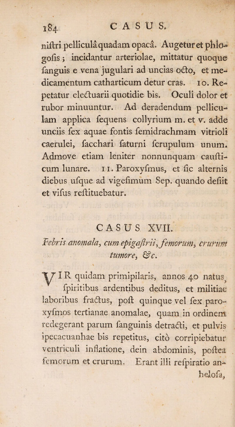 284 ruftri pellicula quadam opaca. Augetur et pMc-* gofis; incidantur arteriolae, mittatur quoque fanguis e vena jugulari ad uncias odto, et me¬ dicamentum catharticum detur cras. 10. Re-* petatur eledtuarii quotidie bis. Oculi dolor et rubor minuuntur. Ad deradendum pellicu-* lam applica fequens collyrium m. et v. adde unciis fex aquae fontis femidrachmam vitrioli caerulei, facchari faturni fcrupulum unum* Admove etiam leniter nonnunquam caufti- cum lunare. 11. Paroxyfmus, et fic alternis diebus ufque ad vigefimum Sep. quando defiit et vifus reftituebatur. CASUS XVII. Febris anomala, cum epigajlri/, femorum > crurum tumore, &c. IR quidam primipilaris, annos 40 natus^ fpiritibus ardentibus deditus, et militiae laboribus fradtus, poft quinque vel fex paro- xyfmos tertianae anomalae, quam in ordinent redegerant parum fanguinis detradti, et pulvis ipecacuanhae bis repetitus, cito corripiebatur ventriculi inflatione, dein abdominis, poflea femorum et crurum. Erant illi refpiratio an^ hdofa,