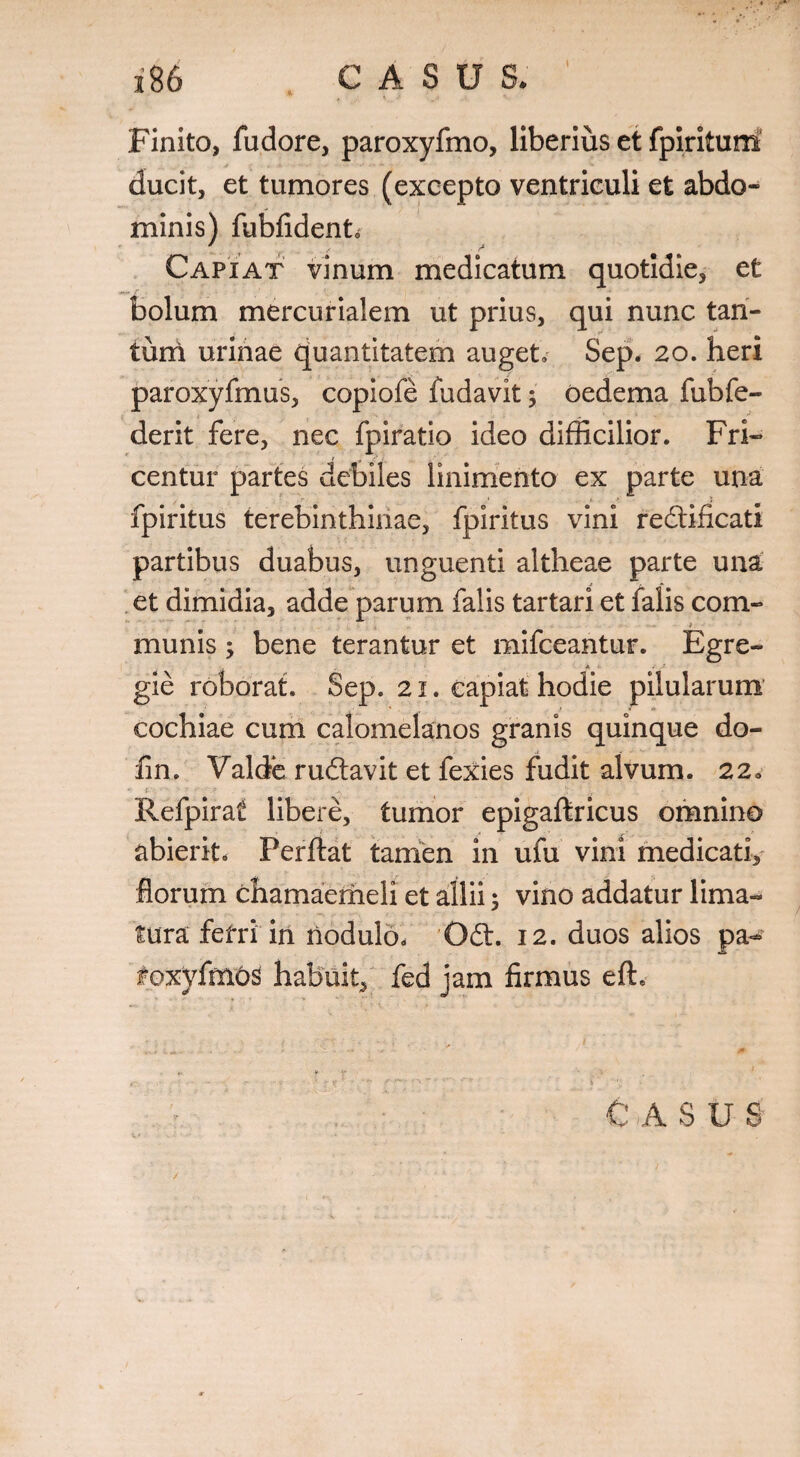 * , t Finito, fudore, paroxyfmo, liberius et fpirituni ducit, et tumores (excepto ventriculi et abdo¬ minis) fubfident. Capiat vinum medicatum quotidie, et bolum mercurialem ut prius, qui nunc tan- turri urinae quantitatem auget» Sep. 20. heri paroxyfmus, copiofe fudavit 5 oedema fubfe- derit fere, nec fpiratio ideo difficilior. Fri- centur partes debiles linimento ex parte una .r 1 ' » fpiritus terebinthinae, fpiritus vini redlificatl partibus duabus, unguenti altheae parte una et dimidia, adde parum falis tartari et falis com¬ munis ; bene terantur et mifceantur. Egre¬ gie roborat. Sep. 21. capiat hodie pilularum cochiae cum calomelanos granis quinque do- fin. Valde rudlavit et fexies fudit alvum. 22a Refpirat libere, tumor epigaftricus omnino abierit. Perflat tamen in ufu vini medicati. florum chamaemeli et allii; vino addatur lima¬ tura fefri in nodulo, Odi. 12. duos alios pa- foxyfmos habuit^ fed jam firmus efh C A S U S /