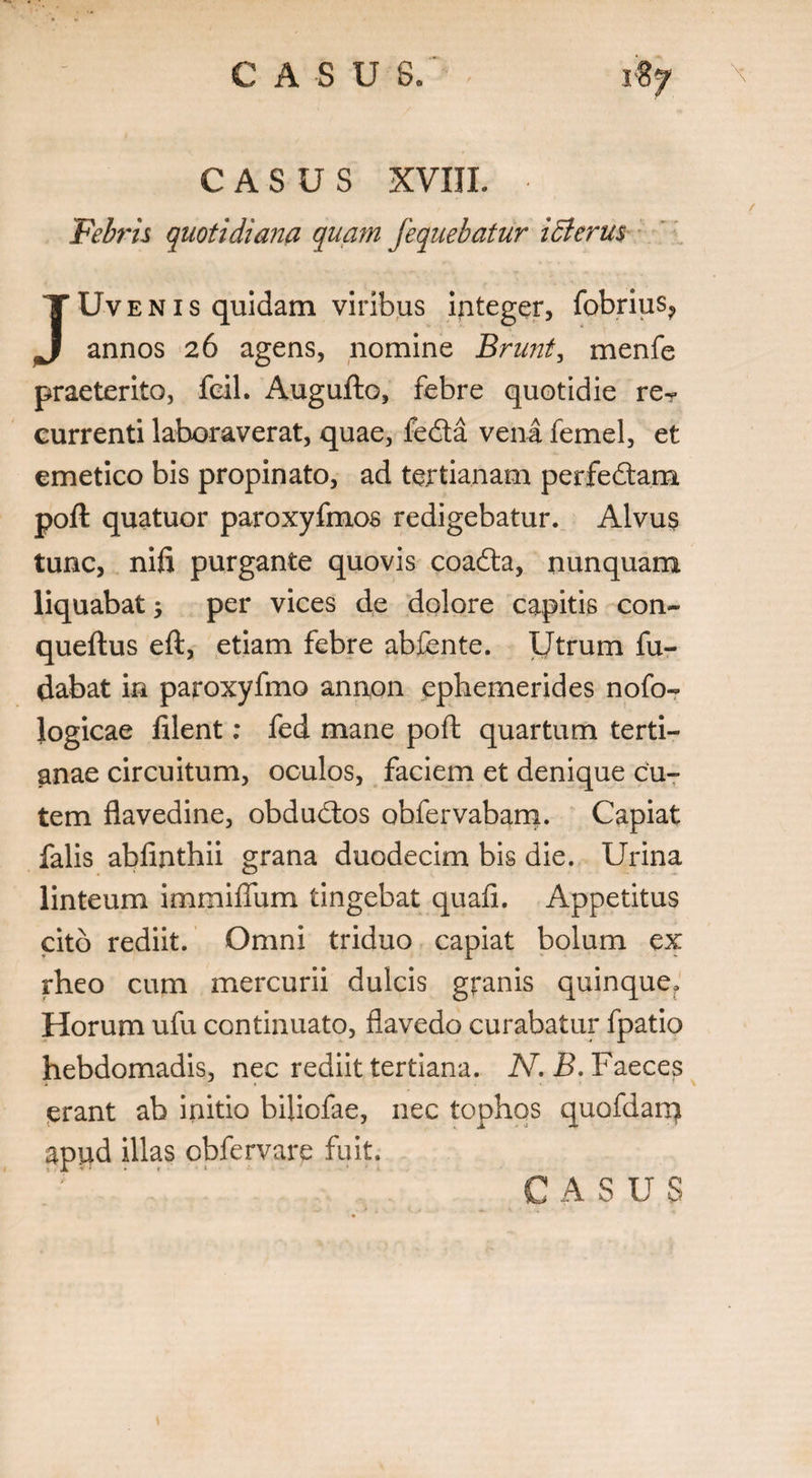 CASUS XVIIL Febris quotidiana quam fequebatur icterus Uvenis quidam viribus integer, fobriuSj, J annos 26 agens, nomine Brunt, menfe praeterito, feil. Augufto, febre quotidie reT currenti laboraverat, quae, fedta vena femel, et emetico bis propinato, ad tertianam perfedtam poft quatuor paroxyfmos redigebatur. Alvus tunc, nifi purgante quovis coadta, nunquam liquabat; per vices de dolore capitis con- queftus eft, etiam febre abfente. Utrum fu- dabat in paroxyfmo anrron ephemerides nofo- logicae filent: fed mane poft quartum terti¬ anae circuitum, oculos, faciem et denique cu¬ tem flavedine, obdudtos obfervabam. Capiat falis abfinthii grana duodecim bis die. Urina linteum immiffum tingebat quafi. Appetitus cito rediit. Omni triduo capiat bolum ex rheo cum mercurii dulcis granis quinque. Horum ufu continuato, flavedo curabatur fpatio hebdomadis, nec rediit tertiana. N.B. Faeces erant ab initio biiiofae, nec tophos quofdarq apud illas obfervare fuit. C A SUS