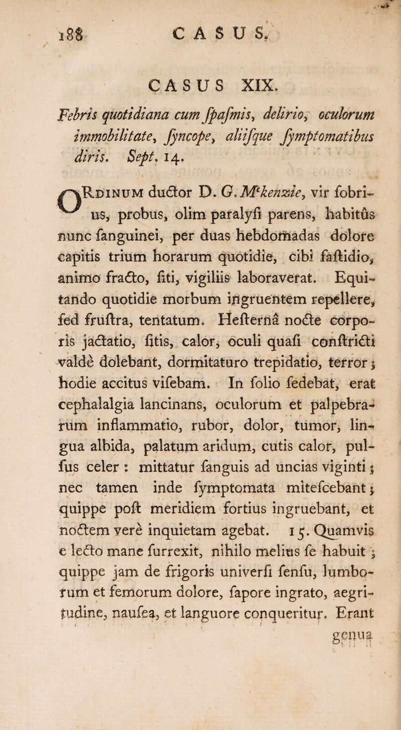 .' i8S CASUS, CASUS XIX, Febris quotidiana cum fpafmis, delirio, oculorum immobilitate, fyncope^ aliifque fymptomatibus diris. Sepf. 14, ^“VRdinum dudtor D. G.M‘kenzie, vir fobri- us, probus, olim paralyfi parens, habitus nunc fanguinei, per duas hebdomadas dolore capitis trium horarum quotidie, cibi faftidio, animo fradto, fiti, vigiliis laboraverat. Equi¬ tando quotidie morbum ingruentem repellere, fed fruftra, tentatum. Hefterna nocfle corpo¬ ris jadtatio, fitis, calor, oculi quafi conftridli valde dolebant, dormitaturo trepidatio, terror 1 hodie accitus vifebam. In folio fedebat, erat cephalalgia lancinans, oculorum et palpebra-* rum inflammatio, rubor, dolor, tumor, lin^ gua albida, palatum aridum, cutis calor, pul- fus celer : mittatur fanguis ad uncias viginti5 nec tamen inde fymptomata mitefcebant $ quippe poft meridiem fortius ingruebant, et no£tem vere inquietam agebat. 15. Quamvis e le&:o mane furrexit, nihilo melius fe habuit; quippe jam de frigoris univerfi fenfu, lumbo¬ rum et femorum dolore, fapore ingrato, aegri¬ tudine, naufea, et languore conqueritur. Erant / < 1 < •. « genua