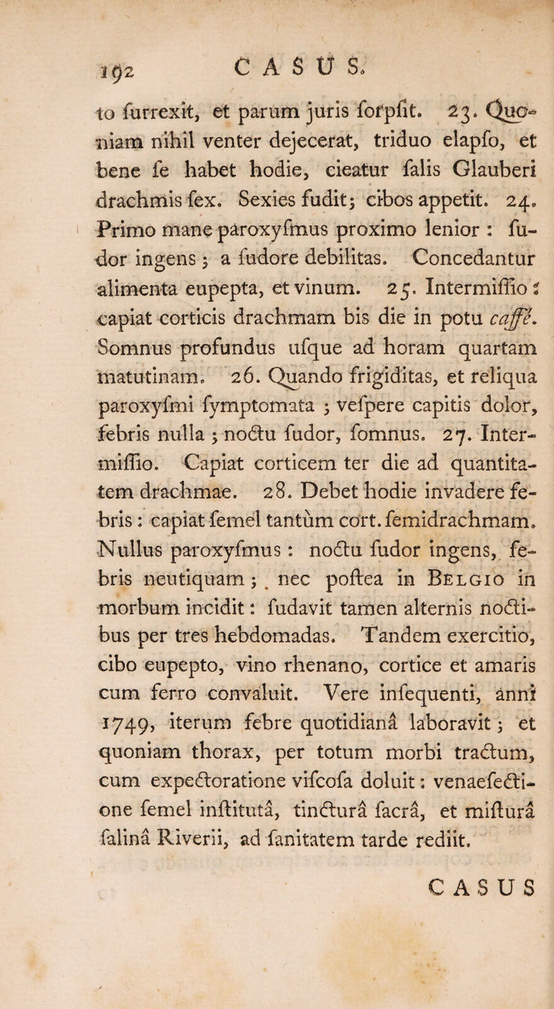 / to furrexit, et parum juris fofpfit. 23. Quo¬ niam nihil venter dejecerat, triduo elapfo, et bene fe habet hodie, cieatur falis Glauberi drachmis fex. Sexies fudit; cibos appetit. 24. Primo mane paroxyfmus proximo lenior : fu¬ dor ingens ; a fudore debilitas. Concedantur alimenta eupepta, et vinum. 25. Intermiffio? capiat corticis drachmam bis die in potu cqffe. Somnus profundus ufque ad horam quartam matutinam. 26. Quando frigiditas, et reliqua paroxyfmi fymptomata ; vefpere capitis dolor, febris nulla ; nodu fudor, fomnus, 27. Inter- miffio. Capiat corticem ter die ad quantita¬ tem drachmae. 28. Debet hodie invadere fe¬ bris : capiat femel tantum cort. femidrachmam. Nullus paroxyfmus: nodu fudor ingens, fe¬ bris neutiquam; . nec poftea in Belgio in morbum incidit: fudavit tamen alternis nodi- bus per tres hebdomadas. Tandem exercitio, cibo eupepto, vino rhenano, cortice et amaris cum ferro convaluit. Vere infequenti, anni 1749, iterum febre quotidiani laboravit; et quoniam thorax, per totum morbi tradum, cum expedoratione vifcofa doluit: venaefedi- one femel inftituta, tindura facra, et miftura falina Riverii, ad fanitatem tarde rediit. CASUS