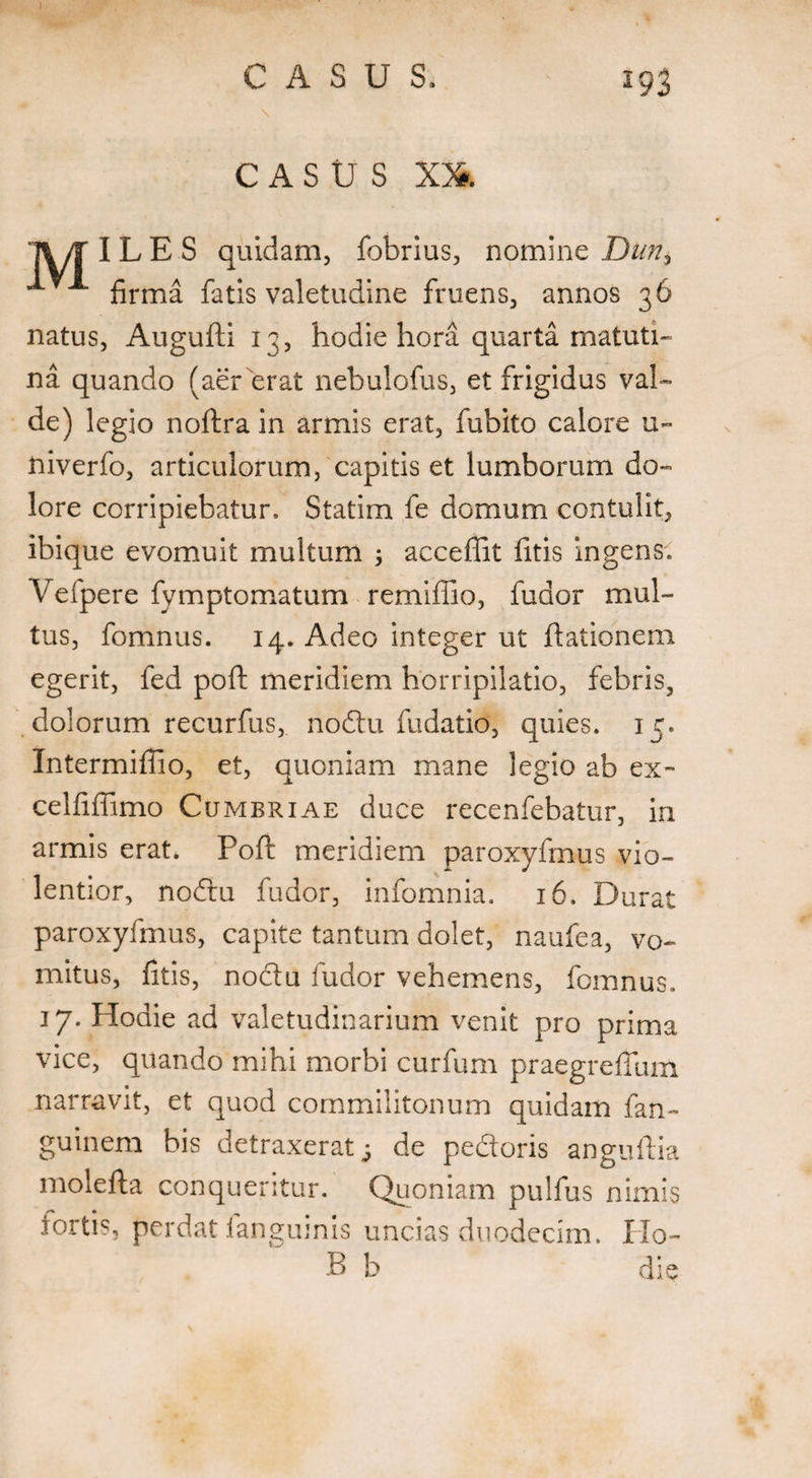 s CASUS XX I\/T I L E S quidam, fobrius, nomine Dun, ^ firma fatis valetudine fruens, annos 36 natus, Augufti 13, hodie hora quarta matuti¬ na quando (aer erat nebulofus, et frigidus val¬ de) legio noftra in armis erat, fubito calore u~ niverfo, articulorum, capitis et lumborum do¬ lore corripiebatur, Statim fe domum contulit, ibique evomuit multum ; acceffit fitis ingens, Vefpere fymptomatum remiffio, fudor mul¬ tus, fomnus. 14. Adeo integer ut dationem egerit, fed poffc meridiem horripilatio, febris, dolorum recurfus, nodtu fudatio, quies. 15. Intermiffio, et, quoniam mane legio ab ex- celfifiimo Cumbriae duce recenfebatur, in armis erat* Poft meridiem paroxyfmus vio¬ lentior, nodtu fudor, infomnia. 16. Durat paroxyfmus, capite tantum dolet, naufea, vo¬ mitus, fitis, nodtu fudor vehemens, fomnus. 17. Hodie ad valetudinarium venit pro prima vice, quando mihi morbi curfum praegrefium narravit, et quod commilitonum quidam fan- guinem bis detraxerat; de pedtoris anguftia molefta conqueritur. Quoniam pulfus nimis tortis, perdat iangumis uncias duodecim. IIo- B b die