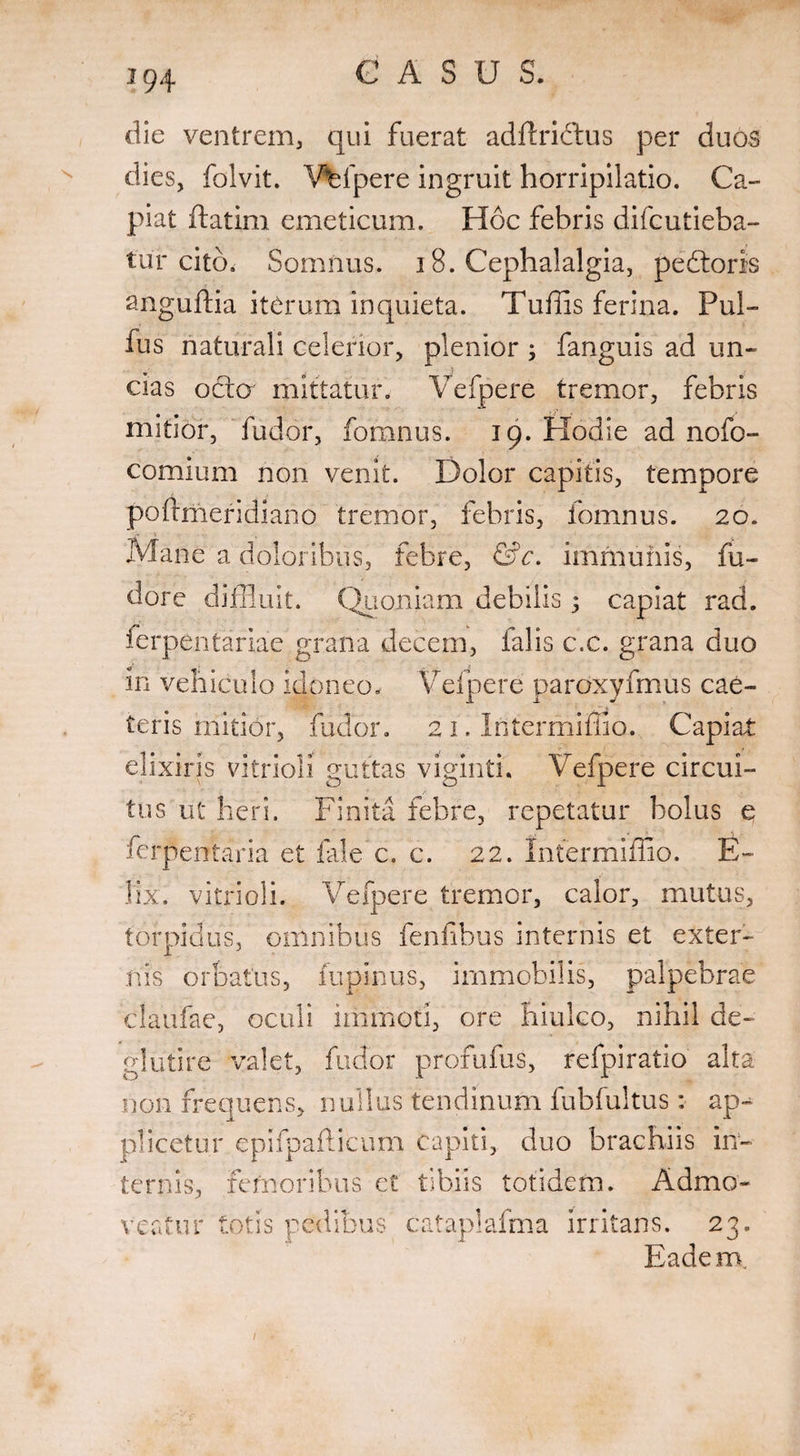 x die ventrem, qui fuerat adftriftus per duos dies, folvit. Vfcfpere ingruit horripilatio. Ca¬ piat ftatim emeticum. Hoc febris difcutieba- tur cito. Somnus. 18. Cephalalgia, pedtoris anguftia iterum inquieta. Tuffis ferina. Pul¬ lus naturali celerior, plenior ; fanguis ad un¬ cias octo mittatur. Vefpere tremor, febris mitior, ludor, fomnus. 19. EXodie ad nofo- comium non venit. Dolor capitis, tempore poftmeridiano tremor, febris, fomnus. 20. Mane a doloribus, febre, &c. immunis, fu- dore diffluit. Quoniam debilis; capiat rad. lerpentariae grana decem, falis c.c. grana duo in vehiculo idoneo. Vefpere paroxyfmus cae¬ leris initior, fudor. 21. Intermiffio. Capiat elixiris vitrioli guttas viginti. Vefpere circui¬ tus ut heri. Finita febre, repetatur bolus e ferperrtaria et fale c. c. 22. Intermiffio. E- lix. vitrioli. Vefpere tremor, calor, mutus, torpidus, omnibus fenfibus internis et exter¬ nis orbatus, lupinus, immobilis, palpebrae claufae, oculi immoti, ore hiulco, nihil de- glutire valet, fudor profufus, refpiratio alta non frequens, nullus tendinum fubfultus: ap¬ plicetur epifpaftifcum capiti, duo brachiis in¬ ternis, femoribus ct tibiis totidem. Admo¬ veatur totis pedibus cataplaima irritans. n. 21 Eadem.