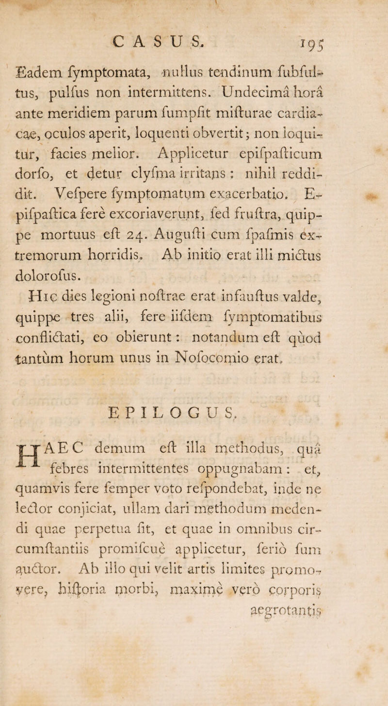 Eadem fymptomata, nullus tendinum fubful- tus, pulfus non intermittens. Undecima hora ante meridiem parum fumpfit mifturae cardia¬ cae, oculos aperit, loquenti obvertit; non loqui¬ tur, facies melior. Applicetur epifpafticum dorfo, et detur clyfma irritans : nihil reddi¬ dit. Vefpere fymptomatum exacerbatio. E- pifpaftica fere excoriaverunt, fed fruftra, quip¬ pe mortuus eft 24. Augufti cum fpafmis ex¬ tremorum horridiSo Ab initio erat illi mictus dolorofus. Hic dies legioni noftrae erat infauftus valde, quippe tres alii, fere iifdem fymptomatihus conflidati, eo obierunt: notandum eft quod tantum horum unus in Nofocomio erat. EPILOGUS, . ' ' f AEC demum eft illa methodus, qua A A febres intermittentes oppugnabam: et, quamvis fere femper voto refpondebat, inde ne ledor conjiciat, ullam dari methodum meden¬ di quae perpetua iit, et quae in omnibus cir¬ cumflandis promifcue applicetur, ferio fum audor. Ab ilio qui velit artis limites promo-? vere, biforia morbi, maxime verb corporis aegrotantis
