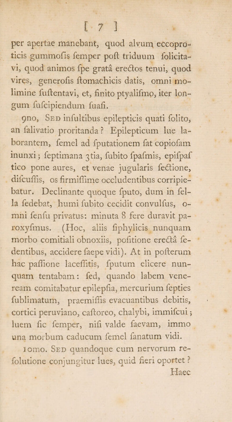 per apertae manebant, quod alvunx eccopro- ticis gummofis femper poft triduum folicita- vi, quod animos fpe grata eredos tenui, quod vires, generofis ftomachicis datis, omni mo¬ limine fuftentavi, ct, finito ptyalifmo, iter lon¬ gum fufcipiendum fuafi. 9no, Sed infultibus epilepticis quati folito, an falivatio proritanda ? Epilepticum lue la¬ borantem, femei ad fputationem fat copiofam inunxi 3 feptimana 3 tia, fubito fpafmis, epifpaf tico pone aures, et venae jugularis fedione, diicuffis, os firmiffime occludentibus corripie¬ batur. Declinante quoque fputo, dum in fel¬ la fedebat, humi fubito cecidit convulfus, o- mni fenfu privatus: minuta 8 fere duravit pa~ roxyfmus. (Hoc, aliis fiphylicis nunquam morbo comitiali obnoxiis, politione ereda fe- dentibus, accidere faepe vidi). At in pofterum hac paffione laceffitis, fputum elicere nun¬ quam tentabam: fed, quando labem Vene¬ ream comitabatur epilepiia, mercurium fepties fublimatum, praemiffis evacuantibus debitis, cortici peruviano, caftoreo, chalybi, immifcui *, luem fic femper, nifi valde laevam, immo una morbum caducum femei fanatum vidi. iomo. Sed quandoque cum nervorum re- folutione conjungitur lues, quid heri oportet ? Haec