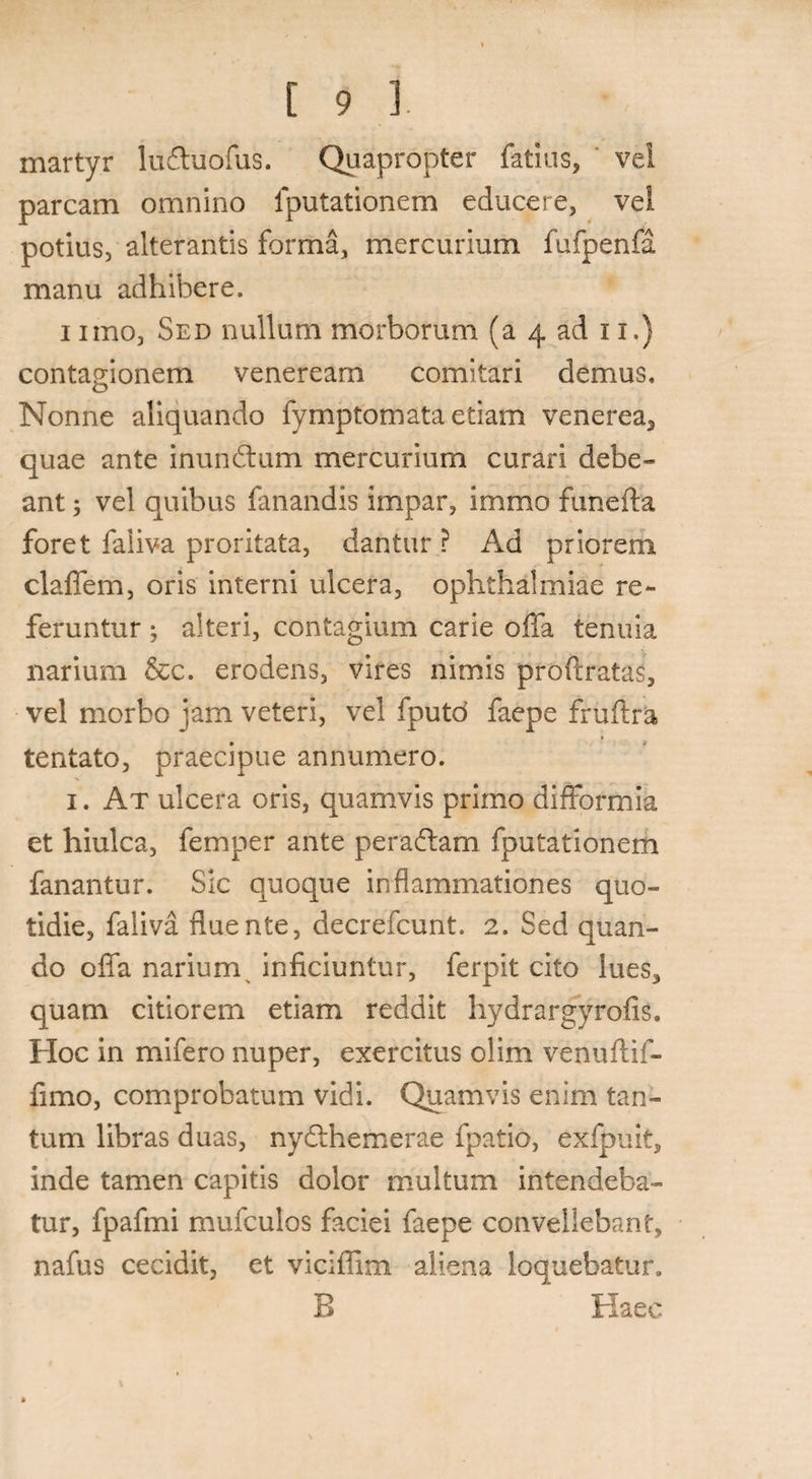 martyr iudhiofus. Quapropter fatius, vel parcam omnino {putationem educere, vel potius, alterantis forma, mercurium fufpenfa manu adhibere. i imo, Sed nullum morborum (a 4 ad 11.) contagionem veneream comitari demus. Nonne aliquando fymptomata etiam venerea, quae ante inundtum mercurium curari debe¬ ant ; vel quibus fanandis impar, immo funefta foret faliva proritata, dantur? Ad priorem, claffem, oris interni ulcera, Ophthalmiae re¬ feruntur ; alteri, contagium carie offa tenuia narium &c. erodens, vires nimis proftratas, vel morbo jam veteri, vel fputd faepe fruftra tentato, praecipue annumero. 1. At ulcera oris, quamvis primo diflformia et hiulca, femper ante peraftam fputationem fanantur. Sic quoque inflammationes quo¬ tidie, faliva fluente, decrefcunt. 2. Sed quan¬ do oflfa narium inficiuntur, ferpit cito lues* quam citiorem etiam reddit hydrargyrofis. Hoc in mifero nuper, exercitus olim venuftif- fimo, comprobatum vidi. Quamvis enim tan¬ tum libras duas, nydthemerae fpatio, exfpuit, inde tamen capitis dolor multum intendeba¬ tur, fpafmi mufculos faciei faepe convellebant, nafus cecidit, et viciffim aliena loquebatur. E Haec