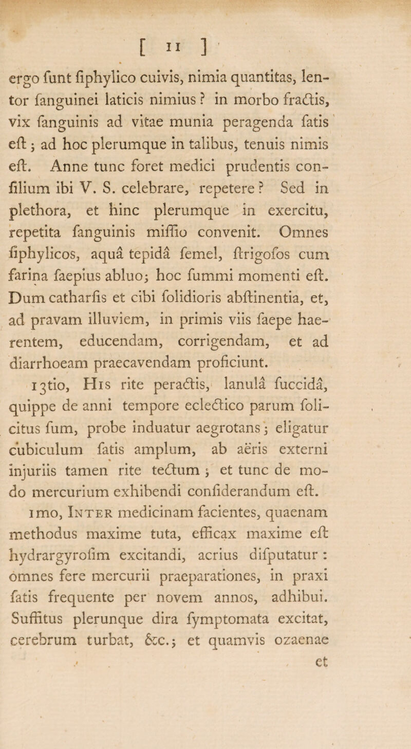 ergo funt fiphylico cuivis, nimia quantitas, len¬ tor fanguinei laticis nimius ? in morbo fradis, vix fanguinis ad vitae munia peragenda fatis eft ; ad hoc plerumque in talibus, tenuis nimis eft. Anne tunc foret medici prudentis con- lilium ibi V. S. celebrare, repetere ? Sed in plethora, et hinc plerumque in exercitu, repetita fanguinis miffio convenit. Omnes iiphylicos, aqua tepida femel, ftrigofos cum farina faepius abluo; hoc fummi momenti eft. Dum catharfis et cibi folidioris abftinentia, et, ad pravam illuviem, in primis viis faepe hae¬ rentem, educendam, corrigendam, et ad diarrhoeam praecavendam proficiunt. ijtio, His rite peradis, lanula fuccida, quippe de anni tempore ecledico parum foli¬ atus fum, probe induatur aegrotans; eligatur cubiculum fatis amplum, ab aeris externi injuriis tamen rite tedum ; et tunc de mo¬ do mercurium exhibendi confiderandum eft. imo, Inter medicinam facientes, quaenam methodus maxime tuta, efficax maxime eft hydrargyrofim excitandi, acrius difputatur: omnes fere mercurii praeparationes, in praxi fatis frequente per novem annos, adhibui. Suffitus plerunque dira fymptomata excitat, cerebrum turbat, &c.; et quamvis ozaenae