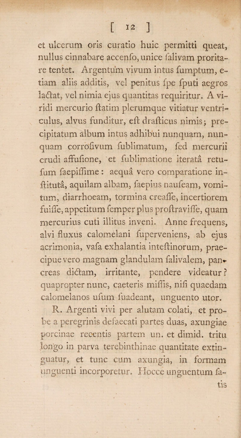 et ulcerum oris curatio huic permitti queat, nullus cinnabare accenfo, unice falivam prorita¬ re tentet. Argentum vivum intus fumptum, e- tiam aliis additis, vel penitus fpe fputi aegros ladat, vel nimia ejus quantitas requiritur. A vi¬ ridi mercurio ftatim plerumque vitiatur ventri¬ culus, alvus funditur, eft drafticus nimis; pre- cipitatum album intus adhibui nunquam, nun¬ quam corrdfivum fublimatum, fed mercurii crudi affufione, 'et fublimatione iterata retu- fum faepiffime: aequa vero comparatione in- ftituta, aquilam albam, faepius naufeam, vomi¬ tum, diarrhoeam, tormina crealTe* incertiorem fuiffe, appetitum femper plus proftraviffe, quam mercurius cuti illitus inveni. Anne frequens, alvi fluxus calomelani fuperveniens, ab ejus acrimonia, vafa exhalantia inteftinorum, prae¬ cipue vero magnam glandulam falivalem, pan*- creas didam, irritante, pendere videatur ? quapropter nunc, caeteris miffis, nili quaedam calomelanos ufum fuadeant, unguento utor. R. Argenti vivi per alutam colati, et pro¬ be a peregrinis defaecati partes duas, axungiae porcinae recentis partem un. et dimid. tritu longo in parva terebinthinae quantitate extin- guatur, et tunc cum axungia, in formam unguenti incorporetur. Hocce unguentum fa¬ tis