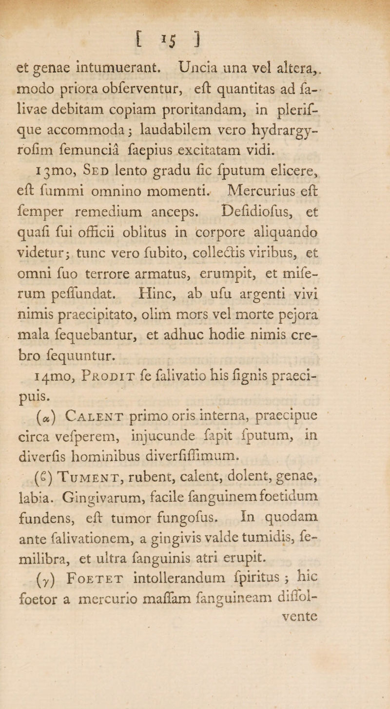 E *5 3 et genae intumuerant. Uncia una vel altera,, modo priora obferventur, eft quantitas ad fa- livae debitam copiam proritandam, in plerif- que accommoda 3 laudabilem vero hydrargy- rofim femuncia faepius excitatam vidi. 131110, Sed iento gradu lic fputum elicere, eft fummi omnino momenti. Mercurius eft femper remedium anceps. Defidiofus, et quaft fui officii oblitus in corpore aliquando videtur3 tunc vero fubito, colledtis viribus, et omni fuo terrore armatus, erumpit, et mile- rum peffundat. Hinc, ab ufu argenti vivi nimis praecipitato, olim mors vel morte pejora mala fequebantur, et adhuc hodie nimis cre¬ bro fequuntur. 141110, Prodit fe falivatio his fignis praeci¬ puis. («) Calent primo oris interna, praecipue circa vefperem, injucunde fapit fputum, in diverfts hominibus diverfiffimum. (6) Tument, rubent, calent, dolent, genae, labia. Gingivarum, facile fanguinemfoetidum fundens, eft tumor fungofus. In quodam ante falivationem, a gingivis valde tumidis, fe- milibra, et ultra fanguinis atri erupit. (y) Foetet intollerandum fpiritus 3 hic foetor a mercurio maffam fanguineam diffol- vente