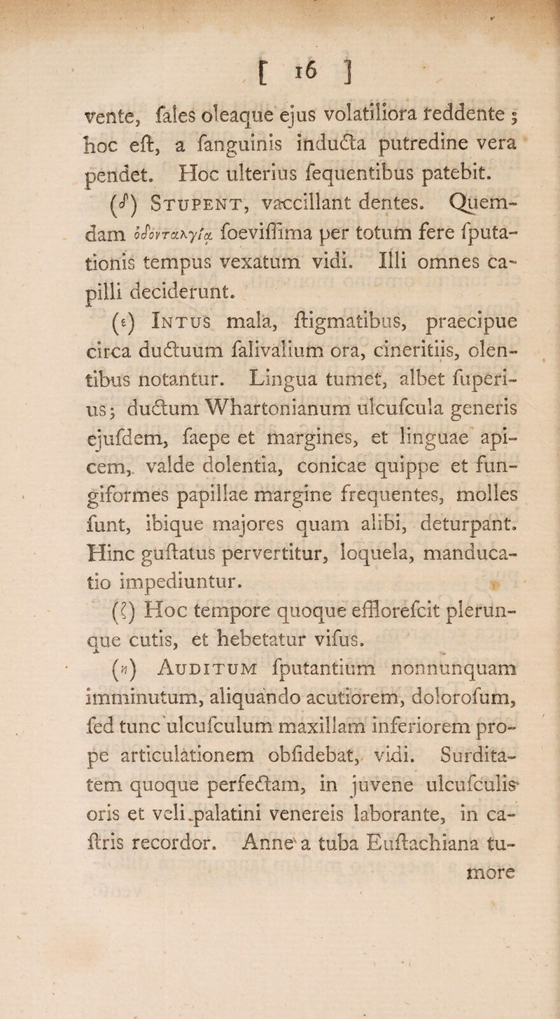, . 1 ,[ 16 ] vente, fales oleaque ejus volatiliora reddente 5 hoc eft, a fanguinis indudta putredine vera pendet. Hoc ulterius fequentibus patebit. (cP) Stupent, vaccillant dentes. Quem¬ dam bfovtdLhyta. foeviffima per totum fere fputa- tionis tempus vexatum vidi. Illi omnes ca¬ pilli deciderunt. (e) Intus mala, ftigmatibus, praecipue circa du&uum falivalium ora, cmerifciis, olen¬ tibus notantur. Lingua tumet, albet fuperi- us; duftum Whartonianum ulcufcula generis ejufderri, faepe et margines, et linguae api¬ cem,. valde dolentia, conicae quippe et fun¬ giformes papillae margine frequentes, molles funt, ibique majores quam alibi, deturpant. Hinc guftatus pervertitur, loquela, manduca¬ tio impediuntur. ({) Hoc tempore quoque efflorefcit plerun- que cutis, et hebetatur vifus. (#) Auditum fputantium nonnunquam imminutum, aliquando acutiorem, dolorofum, fed tunc ulcufculum maxillam inferiorem pro¬ pe articulationem oblidebat, vidi. Surdita¬ tem quoque perfedtam, in juvene ulcufculis' oris et veli .palatini venereis laborante, in ca- ftris recordor. Anne a tuba Euftachiana tu¬ more