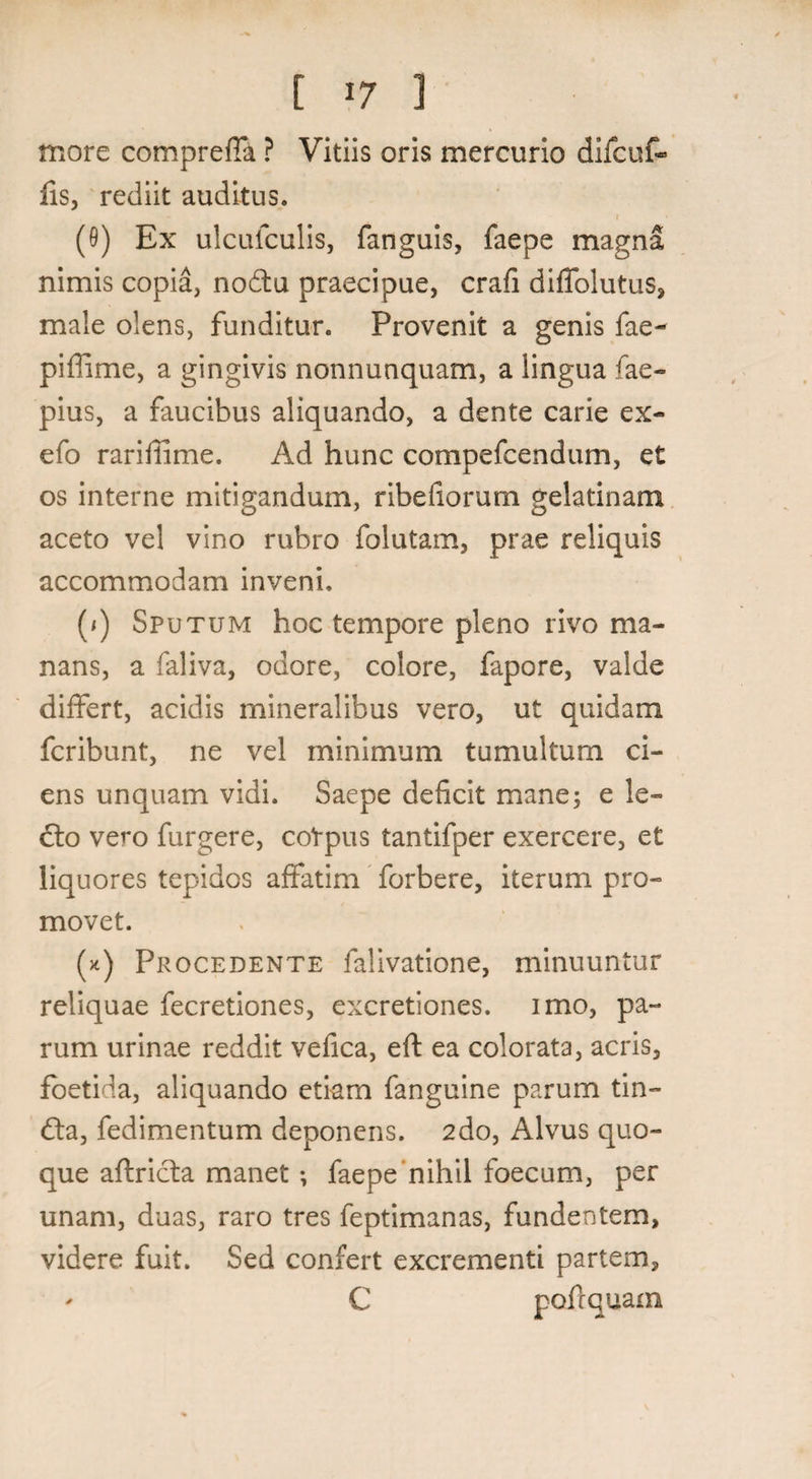 [ *7 1 more compreffa ? Vitiis oris mercurio difcuf- lis, rediit auditus. (9) Ex ulcufculis, fanguis, faepe magna nimis copia, nodtu praecipue, crafi diffolutus, male olens, funditur. Provenit a genis fae- piffime, a gingivis nonnunquam, a lingua fae- pius, a faucibus aliquando, a dente carie ex- efo rariffime. Ad hunc compefcendum, et os interne mitigandum, ribefiorum gelatinam aceto vel vino rubro folutam, prae reliquis accommodam inveni. (/) Sputum hoc tempore pleno rivo ma¬ nans, a faliva, odore, colore, fapore, valde differt, acidis mineralibus vero, ut quidam fcribunt, ne vel minimum tumultum ci¬ ens unquam vidi. Saepe deficit mane; e le¬ cto vero furgere, coVpus tantifper exercere, et liquores tepidos affatim forbere, iterum pro¬ movet. (*) Procedente falivatione, minuuntur reliquae fecretiones, excretiones. imo, pa¬ rum urinae reddit vefica, eft ea colorata, acris, foetida, aliquando etiam fanguine parum tin- dta, fedimentum deponens. 2do, Alvus quo¬ que affricta manet •, faepe nihil foecum, per unam, duas, raro tres feptimanas, fundentem, videre fuit. Sed confert excrementi partem, - C pofrquam
