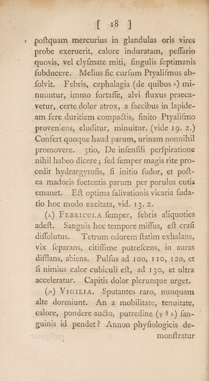 poftquam mercurius in glandulas oris vires probe exeruerit, calore induratam, peflario quovis, vel clyfmate miti, lingulis feptimanis fubducere. Melius fic curfum Ptyalifmus ab- folvit. Febris, cephalagia (de quibus *) mi¬ nuuntur, immo fortaffe, alvi fluxus praeca¬ vetur, certe dolor atrox, a faecibus in lapide¬ am fere duritiem compadis, finito Ptyalifmo proven ens, eluditur, minuitur, (vide 19. 2.) Confert quoque haud parum, urinam nonnihil promovere, 3U0, De infenfili perfpiratione nihil habeo dicere 5 fed femper magis rite pro¬ cedit hydrargyrofis, fi initio fudor, et poft- ea madoris foetentis parum per porulos cutis emanet. Eli optima falivationis vicaria fuda- tio hoc modo excitata, vid. 13. 2, (a) Febricula femper, febris aliquoties adeft. Sanguis hoc tempore miffus, eft crafi diffolutus. Tetrum odorem ftatim exhalans, vix feparans, citiflime putrefcens, in auras difflans, abiens. Fulfus ad 100, ixo, 120, et fi nimius calor cubiculi efi, ad 130, et ultra acceleratur. Capitis dolor plerunque urgeL (/*) Vigilia. Sputantes raro, nunquam alte dormiunt. An a mobilitate, tenuitate, calore, pondere audo, putredine (7 9 a) fan- guinis id pendet ? Annon phyfiologicis de- monftratur