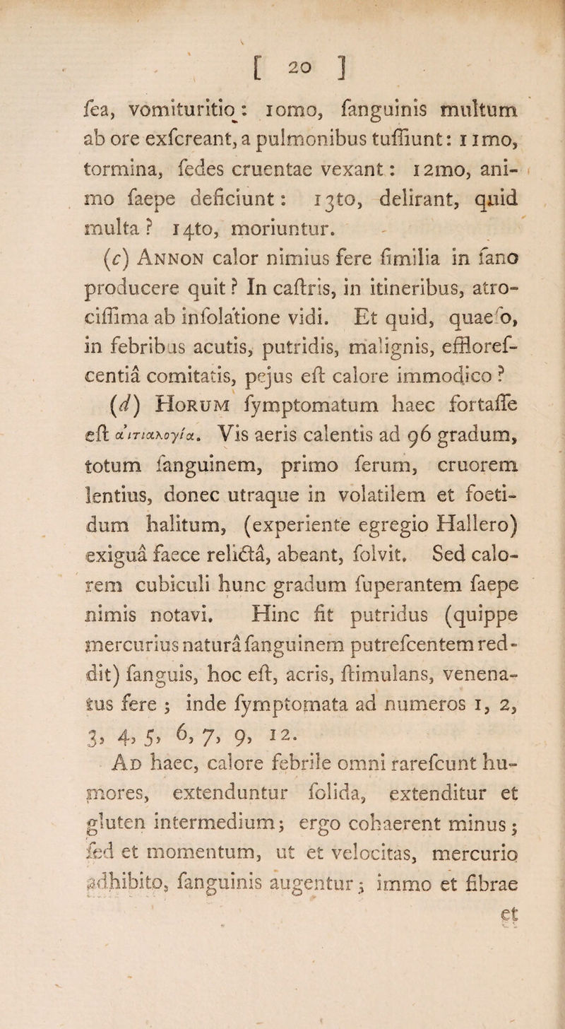 [ 20 ] fea, vomituritiop. lomo, fanguinis multum ab ore exfcreant, a pulmonibus tufiiunt: i imo, tormina, fedes cruentae vexant: 12mo, ani¬ mo faepe deficiunt: 1310, delirant, quid multa? 1410, moriuntur. (e) An non calor nimius fere fi mi lia in fano producere quit ? In caftris, in itineribus, atro- ciffima ab infolatione vidi. Et quid, quae b, in febribus acutis, putridis, malignis, effloref- centia comitatis, pejus eft calore immodico ? (d) Horum fymptomatum haec fortafle eft &iTictKoyia. Vis aeris calentis ad 96 gradum, totum fanguinem, primo ferum, cruorem lentius, donec utraque in volatilem et foeti¬ dum halitum, (experiente egregio Hallero) exigua faece relifta, abeant, folvit. Sed calo¬ rem cubiculi hunc gradum fuperantem faepe nimis notavi. Hinc fit putridus (quippe mercurius natura fanguinem putrefcentem red - dit) fanguis, hoc eft, acris, ftimulans, venena¬ tus fere ; inde fyrnptomata ad numeros 1, 2, 33 45 ^5 7> 9> 12o Ad haec, calore febrile omni rarefcunt hu- mores, extenduntur folida, extenditur et gluten intermedium; ergo cohaerent minus $ fed et momentum, ut et velocitas, mercurio adhibito, fanguinis augentur; immo et fibrae et * c t