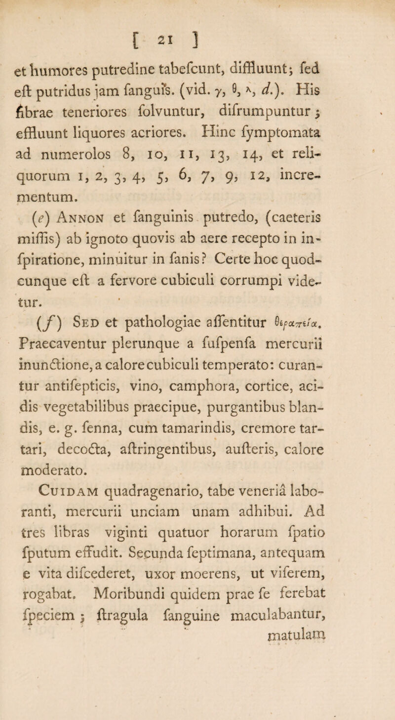 et humores putredine tabefcunt, diffluunt; fed eft putridus jam fanguis. (vid. 7, 9, s d.). His librae teneriores folvuntur, difrumpuntur; effluunt liquores acriores. Hinc fymptomata ad numerolos 8, 10, ii, 13, 14, et reli¬ quorum 1, 2, 3, 4, 5, 6, 7, 9, 12, incre¬ mentum. (e) Annon et fanguinis putredo, (caeteris miffis) ab ignoto quovis ab aere recepto in in» fpiratione, minuitur in fanis ? Certe hoc quod¬ cunque eft a fervore cubiculi corrumpi vide¬ tur. (f) Sed et pathologiae affentitur Praecaventur plerunque a fufpenfa mercurii inundtione, a calore cubiculi temperato: curan¬ tur antifepticis, vino, camphora, cortice, aci¬ dis vegetabilibus praecipue, purgantibus blan¬ dis, e. g. fenna, cum tamarindis, cremore tar- tari, decodla, aftringentibus, aufteris, calore moderato. Cuidam quadragenario, tabe veneria labo¬ ranti, mercurii unciam unam adhibui. Ad tres libras viginti quatuor horarum fpatio fputum effudit. Secunda feptimana, antequam e vita difcederet, uxor moerens, ut viferem, rogabat. Moribundi quidem prae fe ferebat fpeciem ; ftragula fanguine maculabantur, matulam