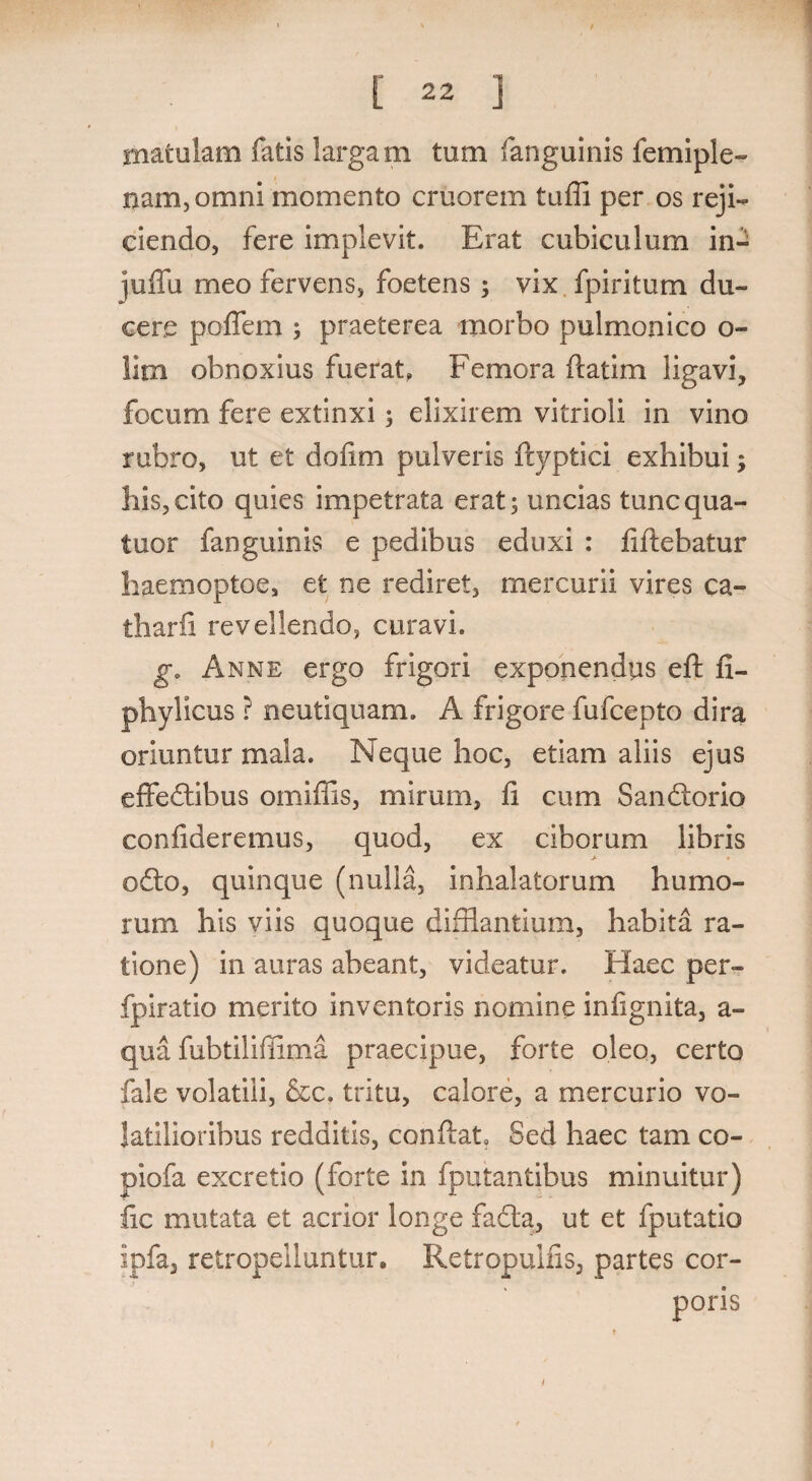 matulam fatis largam tum fanguinis femiple- nam,omni momento cruorem tuffi per os reji¬ ciendo, fere implevit. Erat cubiculum in- juffu meo fervens, foetens; vix fpiritum du¬ cere poffem ; praeterea morbo pulmonico o- !im obnoxius fuerat, Femora ftatim ligavi, focum fere extinxi; elixirem vitrioli in vino rubro, ut et dofim pulveris ftyptici exhibui; his,cito quies impetrata erat; uncias tuncqua- tuor fanguinis e pedibus eduxi : fiftebatur haemoptoe, et ne rediret, mercurii vires ca- tharfi revellendo, curavi, g, Anne ergo frigori exponendus eft fi- phylicus ? neutiquam. A frigore fufcepto dira oriuntur mala. Neque hoc, etiam aliis ejus effedibus omiffis, mirum, 11 cum Sandorio confideremus, quod, ex ciborum libris odo, quinque (nulla, inhalatorum humo¬ rum his viis quoque difflantium, habita ra¬ tione) in auras abeant, videatur. Haec per- fpiratio merito inventoris nomine infignita, a- qua fubtiliffima praecipue, forte oleo, certo fale volatili, &c. tritu, calore, a mercurio vo¬ latilioribus redditis, confiat. Sed haec tam co¬ ti io fa excretio (forte in fputantibus minuitur) fic mutata et acrior longe fada, ut et fputatio ipfa, retropelluntur. Retropuifis, partes cor-