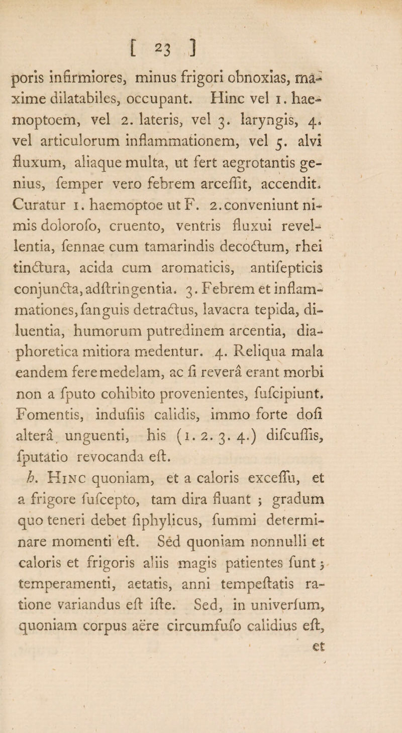 poris infirmiores, minus frigori obnoxias, ma¬ xime dilatabiles, occupant. Hinc vel i. hae- moptoem, vel 2. lateris, vel 3. laryngis, 4. vel articulorum inflammationem, vel 5. alvi fluxum, aliaque multa, ut fert aegrotantis ge¬ nius, femper vero febrem arcefllt, accendit. Curatur 1. haemoptoe ut F. 2.conveniunt ni¬ mis dolorofo, cruento, ventris fluxui revel¬ lentia, fennae cum tamarindis decodtum, rhei tindtura, acida cum aromaticis, antifepticis conjun&a,adftringentia. 3. Febrem et inflam¬ mationes, fanguis detradais, lavacra tepida, di¬ luentia, humorum putredinem arcentia, dia¬ phoretica mitiora medentur. 4. Reliqua mala eandem fere medelam, ac ii revera erant morbi non a fputo cohibito provenientes, fufcipiunt. Fomentis, indufiis calidis, immo forte doii altera unguenti, his (1. 2. 3. 4.) difcuftis, fputatio revocanda eft. h. Hinc quoniam, et a caloris exceflu, et a frigore fufcepto, tam dira fluant ; gradum quo teneri debet fiphylicus, fummi determi¬ nare momenti eft. Sed quoniam nonnulli et caloris et frigoris aliis magis patientes funt 5 temperamenti, aetatis, anni tempeftatis ra¬ tione variandus eft ifte. Sed, in univerlum, quoniam corpus aere circumfufo calidius eft, ■ et