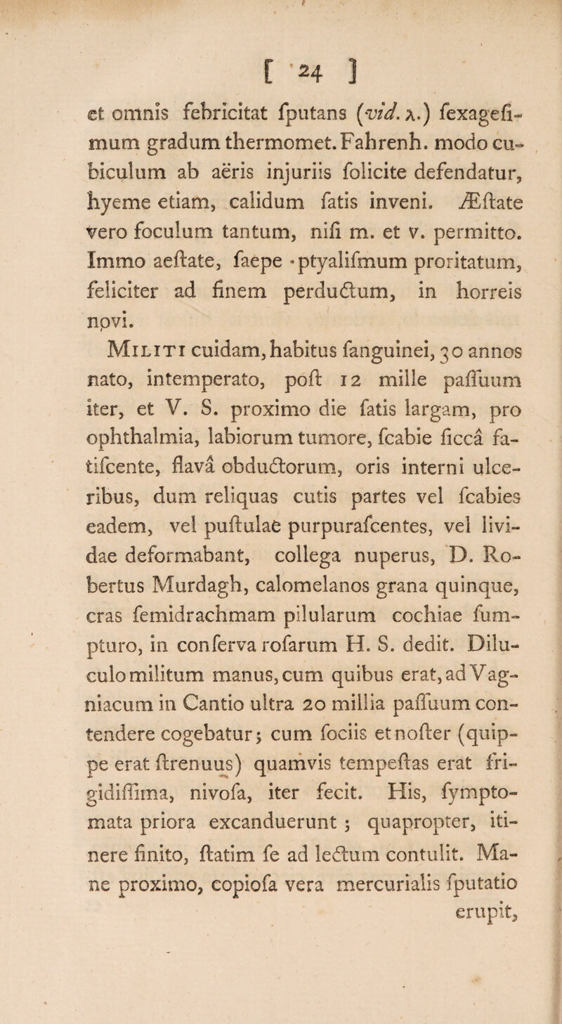 .. *. [ 'H 3 et omnis febricitat fputans (yid.x.) fexagefi- mum gradum thermomet. Fahrenh. modo cu¬ biculum ab aeris injuriis folicite defendatur, hyeme etiam, calidum fatis inveni. riEftate vero foculum tantum, nili m. et v. permitto. Immo aeftate, faepe «ptyalifmum proritatum, feliciter ad finem per dubium, in horreis novi. Militi cuidam,habitus fanguinei, 30 annos nato, intemperato, poft 12 mille pafluum iter, et V. S. proximo die fatis largam, pro ophthalmia, labiorum tumore, fcabie ficca fa- tifcente, flava obdublorum, oris interni ulce¬ ribus, dum reliquas cutis partes vel fcabies eadem, vel puftulae purpurafcentes, vel livi¬ dae deformabant, collega nuperus, D. Ro- bertus Murdagh, calomelanos grana quinque, cras femidrachmam pilularum cochiae fum- pturo, in conferva rofarum H. S. dedit. Dilu¬ culo militum manus, cum quibus erat,adVag- niacum in Cantio ultra 20 millia pafluum con¬ tendere cogebatur; cum fociis etnofter (quip¬ pe erat ftrenuus) quamvis tempeftas erat fri- gidiflima, nivofa, iter fecit. His, fympto- mata priora excanduerunt; quapropter, iti¬ nere finito, ftatim fe ad lebtum contulit. Ma¬ ne proximo, copiofa vera mercurialis fputatio erupit.