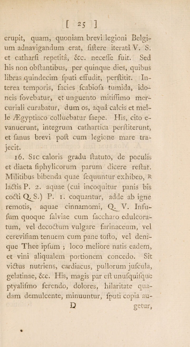 f [ 25 3 erupit, quam, quoniam brevi legioni Belgi¬ um adnavigandum erat, fiftere iterata V. S. et catharfi repetita, &c. neceffe fuit. Sed his non obftantibus, per quinque dies, quibus libras quindecim fputi effudit, perftitit. In¬ terea temporis, facies fcabiofa tumida, ido¬ neis fovebatur, et unguento mitiffimo mer- curiali curabatur, dum os, aqua calcis et mei¬ le /Egyptiaco colluebatur faepe. His, cito e- vanuerunt, integrum cathartica perftiterunt, et fanus brevi poft cum legione mare tra¬ jecit. 16. Sic caloris gradu ftatuto, de poculis et diaeta fiphylicorum parum dicere reftat. Militibus bibenda quae fequuntur exhibeo, R ladtis P. 2. aquae (cui incoquitur panis bis codti QJS.) P. 1. coquantur, adde ab igne remotis, aquae cinnamomi, V. Infu- fum quoque falviae cum faccharo edulcora- tum, vel decodtum vulgare farinaceum, vel cerevifiam tenuem cum pane tofto, vel deni¬ que Thee ipfum ; loco meliore natis eadem, et vini aliqualem portionem concedo. Sit vidtus nutriens, cardiacus, pullorum jufcula, gelatinae, &c. His, magis par eft unufquifque ptyalifmo ferendo, dolores, hilaritate qua¬ dam demulcente, minuuntur, fputi copia au- D getur. «