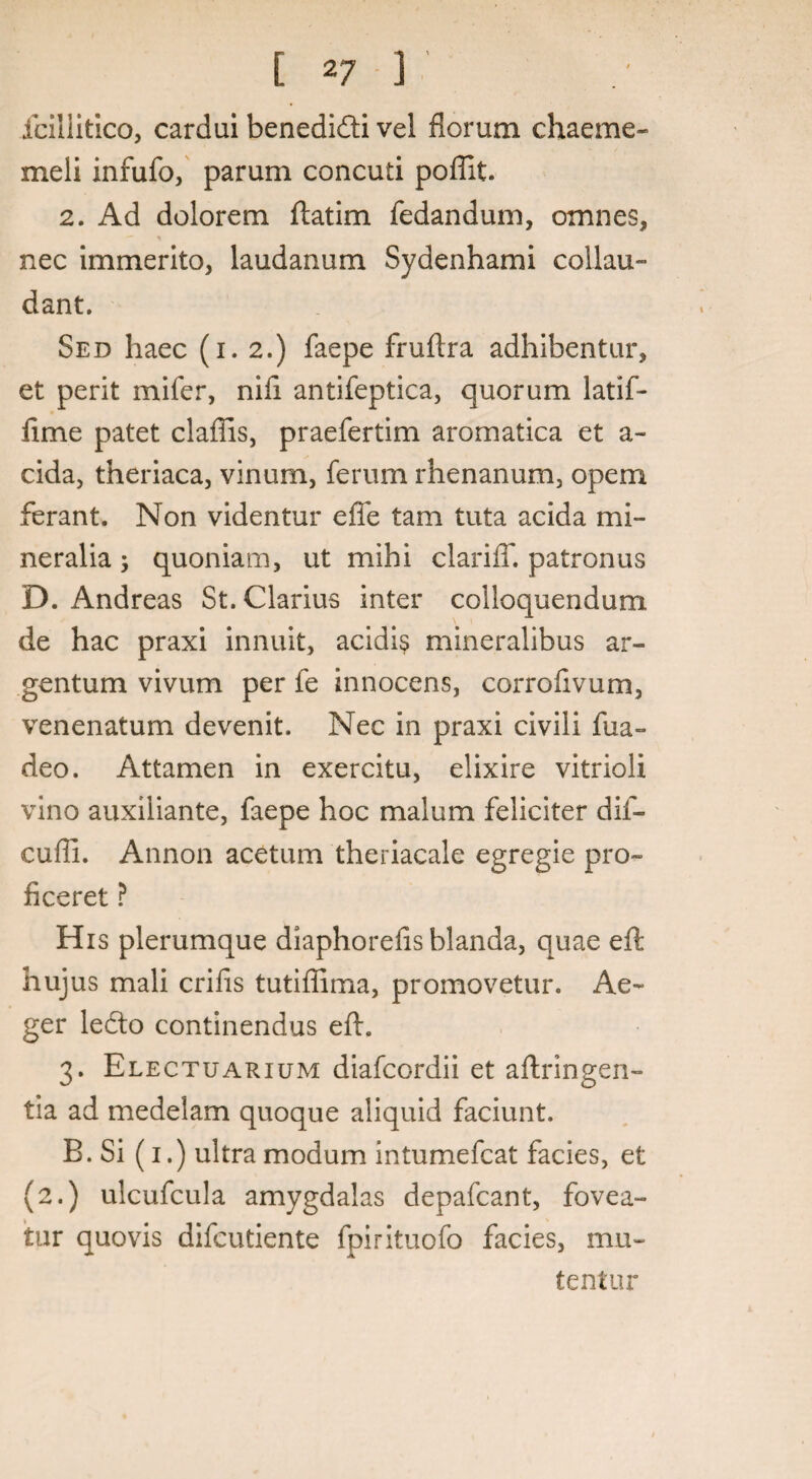 [ *7 ] fcillitico, cardui benedi&i vel florum chaeme- meli infufo, parum concuti poflit. 2. Ad dolorem ftatim fedandum, omnes, nec immerito, laudanum Sydenhami collau¬ dant. Sed haec (i. 2.) faepe fruftra adhibentur, et perit mifer, niii antifeptica, quorum latif- fime patet claflis, praefertim aromatica et a- cida, theriaca, vinum, ferum rhenanum, opem ferant. Non videntur effe tam tuta acida mi¬ neralia ; quoniam, ut mihi clarifT. patronus D. Andreas St. Clarius inter colloquendum de hac praxi innuit, acidis mineralibus ar¬ gentum vivum per fe innocens, corroftvum, venenatum devenit. Nec in praxi civili fua- deo. Attamen in exercitu, elixire vitrioli vino auxiliante, faepe hoc malum feliciter dif- cufli. Annon acetum theriacale egregie pro¬ ficeret ? His plerumque diaphoreiis blanda, quae eft hujus mali crifis tutiffima, promovetur. Ae¬ ger ledto continendus eft. 3. Electuarium diafcordii et aftringen- tia ad medelam quoque aliquid faciunt. B. Si (1.) ultra modum intumefcat facies, et (2.) ulcufcula amygdalas depafcant, fovea¬ tur quovis difcutiente fpirituofo facies, mu¬ tentur