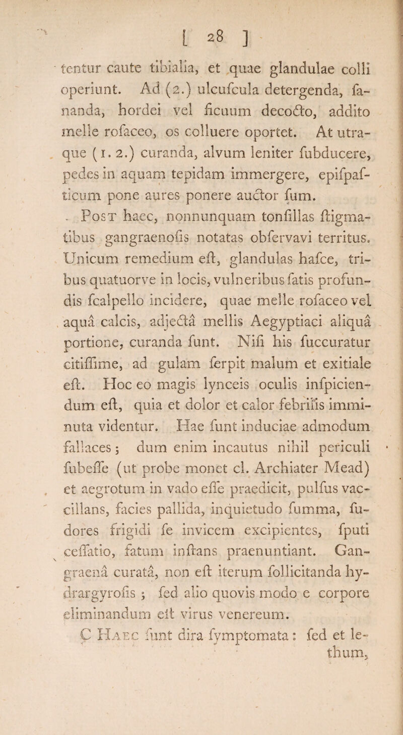 tentnr caute tibialia, et quae glandulae colli operiunt. Ad (2.) ulcufcula detergenda, fa¬ nanda, hordei vel ficuum decodto, addito meile rofaceo, os colluere oportet. At utra¬ que (1.2.) curanda, alvum leniter fubducere, pedes in aquam tepidam immergere, epifpaf- ticum pone aures ponere auctor fum. . Post haec, nonnunquam tonfillas ftigma- iibus gangraenofis notatas obfervavi territus. Unicum remedium eft, glandulas hafce, tri¬ bus quatuorve in locis, vulneribus fatis profun¬ dis fcalpello incidere, quae meile rofaceo vel aqua calcis, adjeda mellis Aegyptiaci aliqua portione, curanda funt. Nifi his fuccuratur i ' citiffime, ad gulam ferpit malum et exitiale eft. Hoc eo magis lynceis oculis infpicien- dum eft, quia et dolor et calor febrilis immi¬ nuta videntur. Hae funt induciae admodum fallaces ; dum enim incautus nihil periculi fubeffe (ut probe monet cl. Archiater Mead) et aegrotum in vado e fle praedicit, pulfus vac- cillans, facies pallida, inquietudo fumma, fu- dores frigidi fe invicem excipientes, fputi ceffatio, fatum inflans praenuntiant. Gan¬ graena curata, non eft iterum fol licitanda hy- drargyrofis ; fed alio quovis modo e corpore eliminandum eft virus venereum. C FIaec funt dira fymptomata: fed et le- thum,