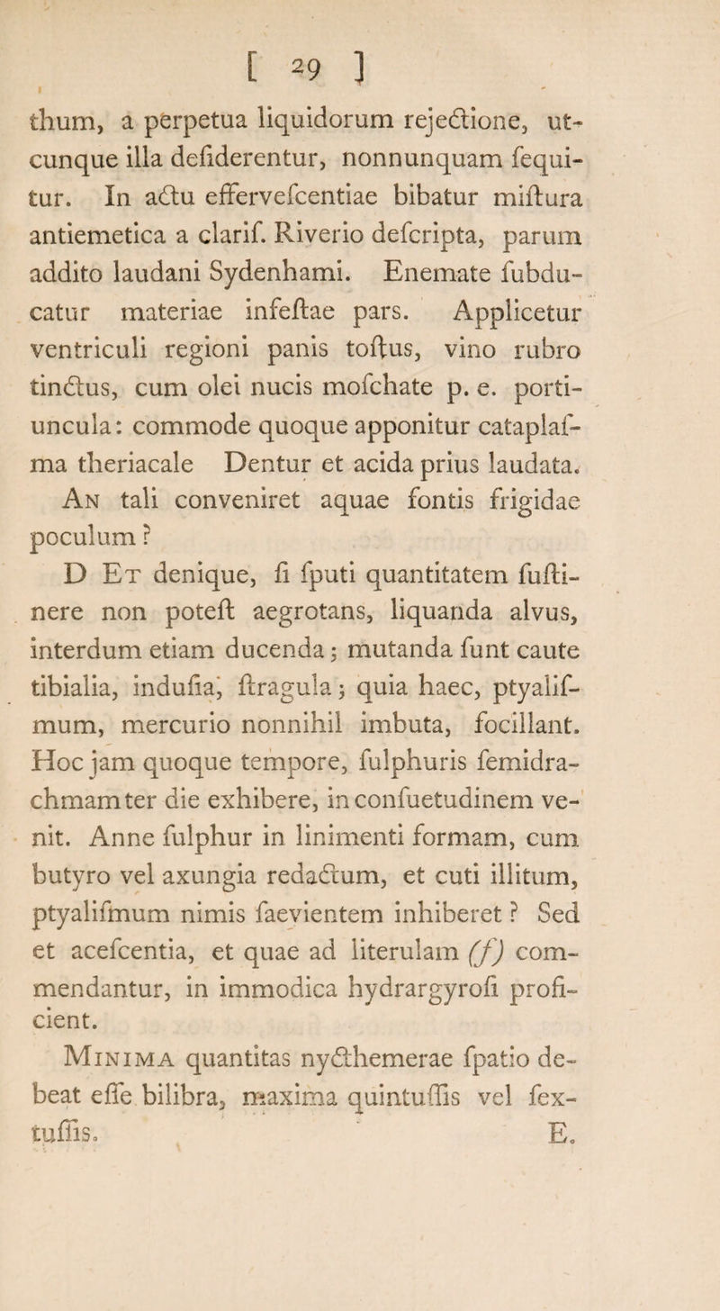 thum, a perpetua liquidorum rejedione, ut¬ cunque illa defiderentur, nonnunquam fequi- tur. In adu effervefcentiae bibatur miftura antiemetica a clarif. Riverio defcripta, parum addito laudani Sydenhami. Enemate fubdu- catur materiae infeftae pars. Applicetur ventriculi regioni panis toftus, vino rubro tindus, cum olei nucis mofchate p. e. porti¬ uncula: commode quoque apponitur cataplaf- ma theriacale Dentur et acida prius laudata. An tali conveniret aquae fontis frigidae poculum ? D Et denique, fi fputi quantitatem fufti- nere non poteft aegrotans, liquanda alvus, interdum etiam ducenda; mutanda funt caute tibialia, indufia, ftragula quia haec, ptyalif- mum, mercurio nonnihil imbuta, focillant. Hoc jam quoque tempore, fulphuris femidra- chmamter die exhibere, inconfuetudinem ve¬ nit. Anne fulphur in linimenti formam, cum butyro vel axungia redadum, et cuti illitum, ptyalifmum nimis faevientem inhiberet ? Sed et acefcentia, et quae ad literulam (f) com¬ mendantur, in immodica hydrargyrofi profi¬ cient. Minima quantitas nydhemerae fpatio de¬ beat eflfe bilibra, maxima quintuffis vel fex- tuiiis. E.