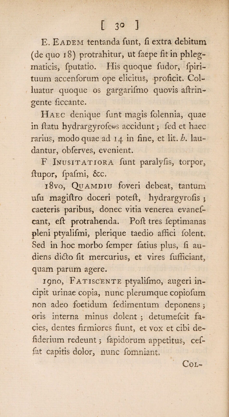 E. Eadem tentanda funt, fi extra debitum (de quo 18) protrahitur, ut faepe fit in phleg¬ maticis, fputatio. His quoque fudor, fpiri- tuum accenforum ope elicitus, proficit. Col¬ luatur quoque os gargarifmo quovis aftrin- gente ficcante. Haec denique funt magis folennia, quae in flatu hydrargyrofe^s accidunt 3 fed et haec rarius, modo quae ad 14 in fine, et lit. h. lau¬ dantur, obferves, evenient. F Inusitatiora funt paralyfis, torpor, Jfupor, fpafmi, &c. i8vo, Quamdiu foveri debeat, tantum ufu magiflro doceri poteft, hydrargyrofis j caeteris paribus, donec vitia venerea evanef- cant, eft protrahenda. Poft tres feptimanas pleni ptyalifmi, plerique taedio affici folent. Sed in hoc morbo femper fatius plus, fi au¬ diens dido fit mercurius, et vires fufficiant, quam parum agere. ipno, Fatiscente ptyalifmo, augeri in¬ cipit urinae copia, nunc plerumque copiofum non adeo foetidum fedimentum deponens; oris interna minus dolent ; detumefcit fa¬ cies, dentes firmiores fiunt, et vox et cibi de- fiderium redeunt; fapidorum appetitus, cef- fat capitis dolor, nunc fomniant. jk * COL-