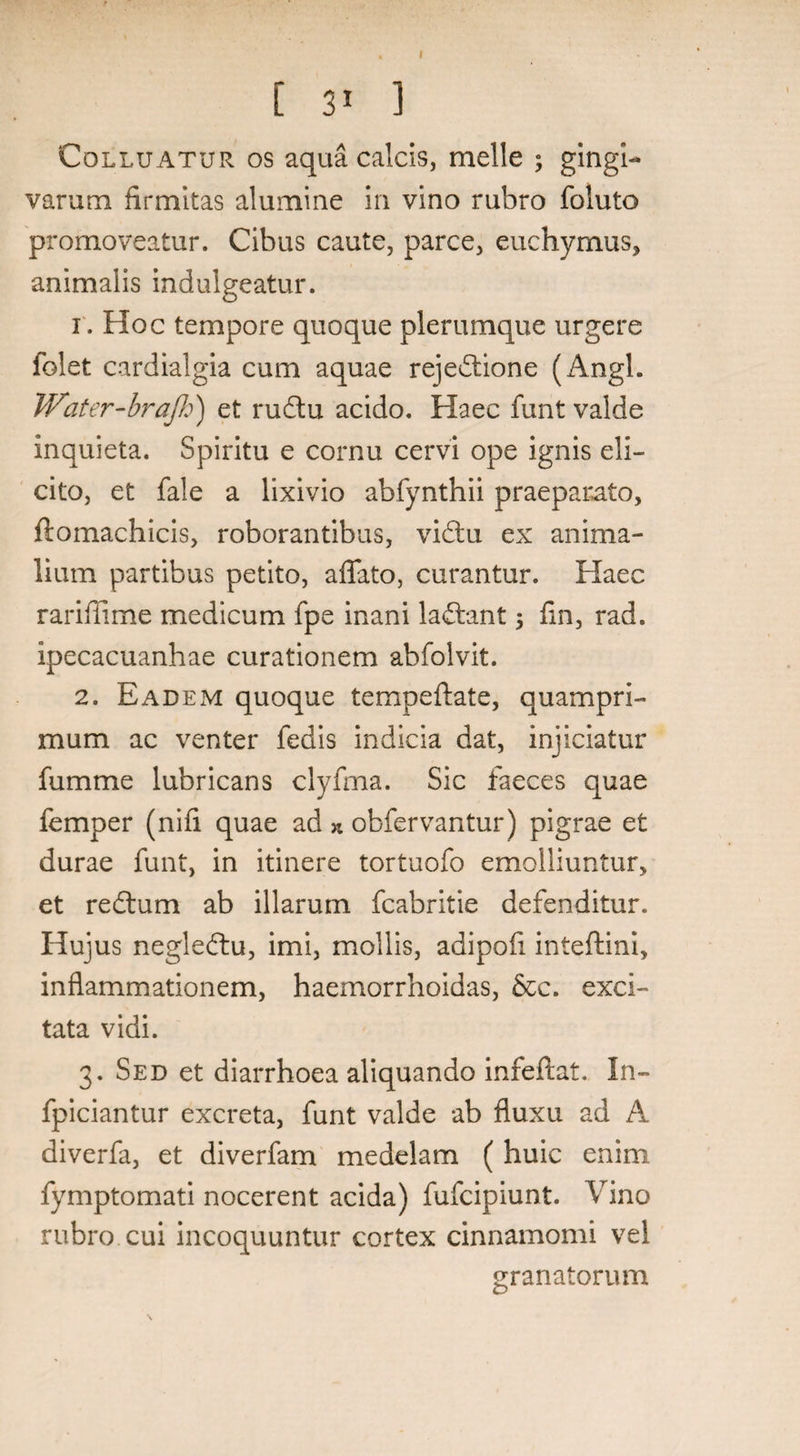 [ ] Colluatur os aqua calcis, meile ; gingi¬ varum firmitas alumine in vino rubro foluto promoveatur. Cibus caute, parce, euchyrnus, animalis indulgeatur. i . Hoc tempore quoque plerumque urgere folet cardialgia cum aquae rejedtione (Angi. JVater-braJh) et rudtu acido. Haec funt valde inquieta. Spiritu e cornu cervi ope ignis eli¬ cito, et fale a lixivio abfynthii praeparato, ftomachicis, roborantibus, vidtu ex anima¬ lium partibus petito, affato, curantur. Haec rariffime medicum fpe inani ladtant 5 fin, rad. ipecacuanhae curationem abfolvit. 2. Eadem quoque tempeftate, quampri¬ mum ac venter fedis indicia dat, injiciatur fumme lubricans clyfma. Sic faeces quae femper (nifi quae ad * obfervantur) pigrae et durae funt, in itinere tortuofo emolliuntur, et redtum ab illarum fcabritie defenditur. Hujus negledtu, imi, mollis, adipofi inteftini, inflammationem, haemorrhoidas, &c. exci¬ tata vidi. 3. Sed et diarrhoea aliquando infeftat. In- fpiciantur excreta, funt valde ab fluxu ad A diverfa, et diverfam medelam ( huic enim fymptomati nocerent acida) fufcipiunt. Vino rubro cui incoquuntur cortex cinnamomi vel granatorum