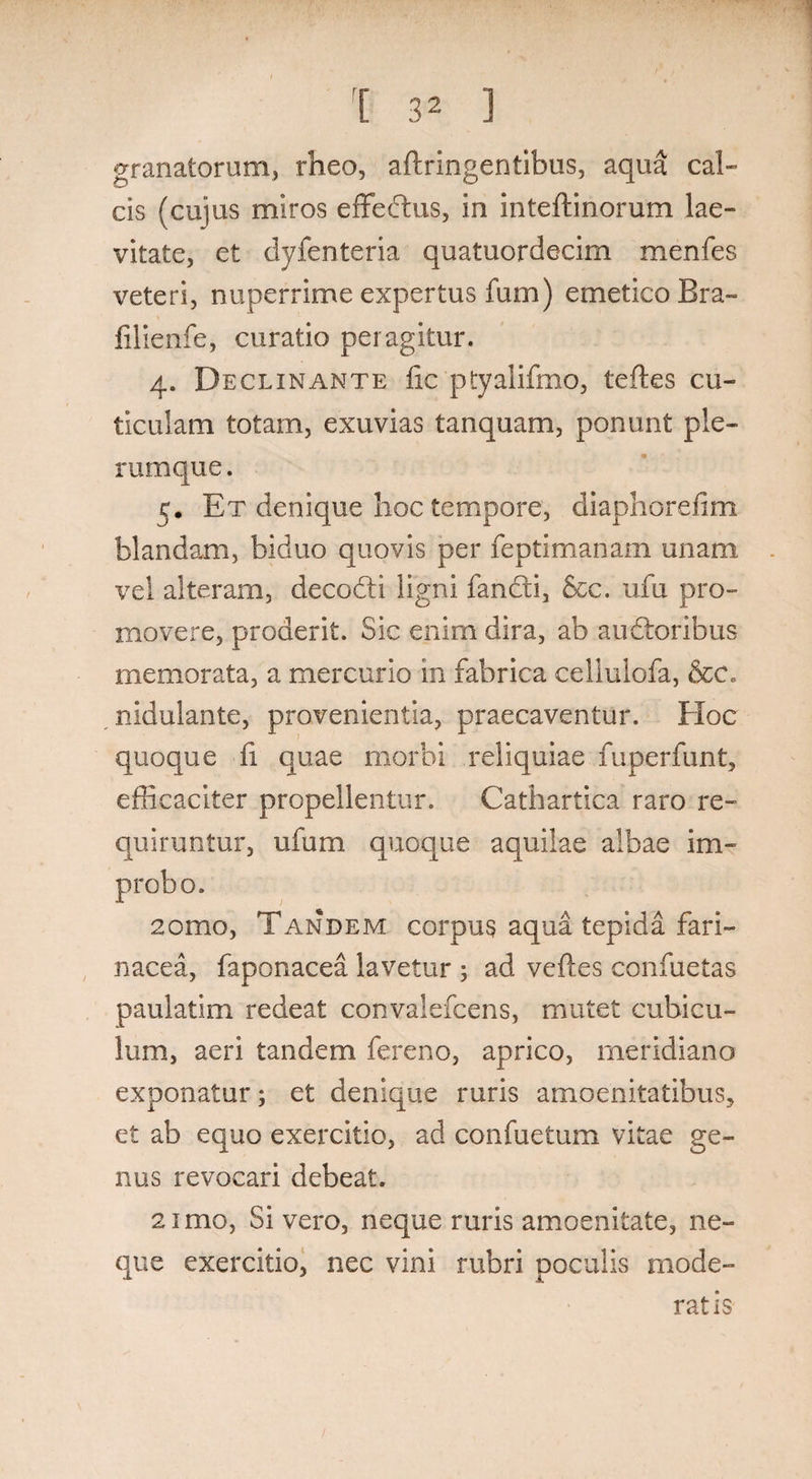 granatorum, rheo, aftringentibus, aqua cal¬ cis (cujus miros effedus, in inteftinorum lae- vitate, et clyfenteria quatuordecim menfes veteri, nuperrime expertus fum) emetico Bra- lilienfe, curatio peragitur. 4. Declinante fic ptyalifmo, tefles cu¬ ticulam totam, exuvias tanquam, ponunt ple¬ rumque. 5. Et denique hoc tempore, diaphorefim blandam, biduo quovis per feptimanam unam vel alteram, decodi ligni fandi, Scc. ufu pro¬ movere, proderit. Sic enim dira, ab audoribus memorata, a mercurio in fabrica celiulofa, &c. nidulante, provenientia, praecaventur. Hoc quoque fi quae morbi reliquiae fu per fu nt, efficaciter propellentur. Cathartica raro re¬ quiruntur, ufum quoque aquilae albae im¬ probo. 2omo, Tandem corpus aqua tepida fari¬ nacea, faponacea lavetur ; ad velles confuetas paulatim redeat convalefcens, mutet cubicu¬ lum, aeri tandem fereno, aprico, meridiano exponatur; et denique ruris amoenitatibus, et ab equo exercitio, ad confuetum vitae ge¬ nus revocari debeat. 2imo, Si vero, neque ruris amoenitate, ne¬ que exercitio, nec vini rubri poculis mode¬ ratis /