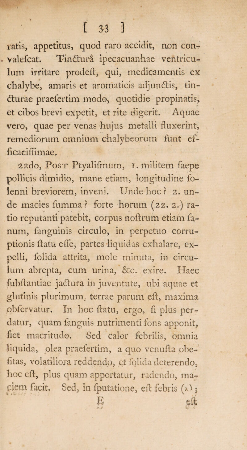 ratis, appetitus, quod raro accidit, non con- • valefcat. Tindura ipecacuanhae ventricu¬ lum irritare prodeft, qui, medicamentis ex i» chalybe, amaris et aromaticis adjundis, tin~ durae praefertim modo, quotidie propinatis, et cibos brevi expetit, et rite digerit. Aquae vero, quae per venas hujus metalli fluxerint, C r t remediorum omnium chalybeorurn funt ef- ficacifiimae. 22do, Post Ptyalifmum, i. militem faepe pollicis dimidio, mane etiam, longitudine fo- lenni breviorem, inveni. Unde hoc ? 2. un¬ de macies fumma? forte horum (22. 2.) ra¬ tio reputanti patebit, corpus noftrum etiam fa¬ num, fanguinis circulo, in perpetuo corru¬ ptionis flatu effe, partes liquidas exhalare, ex¬ pelli, folida attrita, mole minuta, in circu¬ lum abrepta, cum urina, &c. exire. Haec fubftantiae jadura in juventute, ubi aquae et glutinis plurimum.. terrae parum eft, maxima obfervatur. In hoc flatu, ergo, fi plus per¬ datur, quam fanguis nutrimenti fons apponit, fiet macritudo. Sed calor febrilis, omnia liquida, olea praefertim, a quo venufta obe- fitas, volatiliora reddendo, et fqlida deterendo, hoc eft, plus quam apportatur, radendo, ma¬ ciem facit» Sed, in fputatione, eft febris (A ; r. r