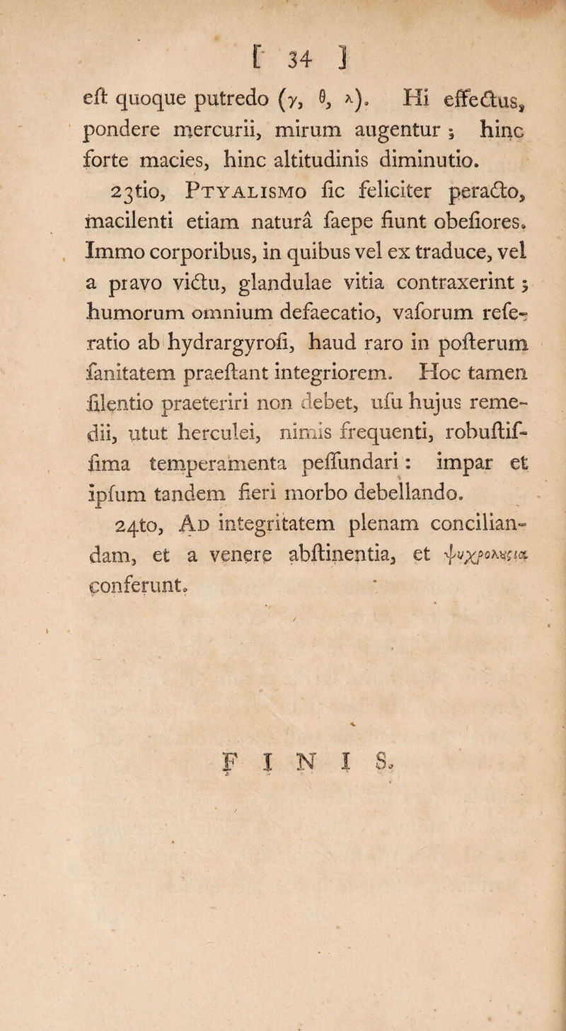 eft quoque putredo (y, 9, *). Hi effe&us, pondere mercurii, mirum augentur ; hinc forte macies, hinc altitudinis diminutio. 23tio, Ptyalismo fic feliciter pera£to, macilenti etiam natura faepe fiunt obefiores* Immo corporibus, in quibus vel ex traduce, vel a pravo vidtu, glandulae vitia contraxerint; humorum omnium defaecatio, vaforum refe- ratio ab hydrargyrofi, haud raro in pofterum fanitatem praedant integriorem. Hoc tamen filentio praeteriri non debet, ufu hujus reme¬ dii, utut herculei, nimis frequenti, robuftif- fima temperamenta peifundari: impar et ipfum tandem fieri morbo debellando. aqto, Ad integritatem plenam concilian¬ dam, et a venere abftinentia, et conferunt. FINIS,