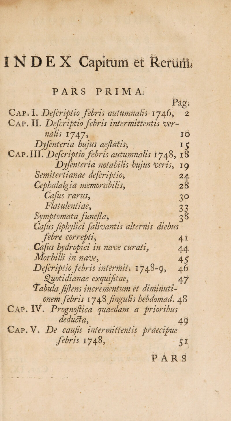 INDEX Capitum et Rerum pars prima; Pago Cap.L Defcriptio febris autumnalis 1746, 2 Cap. II. Defcriptio febris intermittentis ver¬ nalis 1747, 10 Dyfenteria hujus aefatis, 15 Cap. III. Defcriptio febris autumnalis 1748, 18 Dyfenteria notabilis hujus veris, 19 Semitertianae defcriptio, 24 Cephalalgia memorabilis, 28 Cafus rarus, 3 o Flatulentiae, 3 3 Symptomata funefta, 3 8 Ciz/kr fphylici falivantis alternis diebus febre correpti, 41 Cafus hydropici in nave curati, 44 Morbilli in nave, 45 Defcriptio febris interfuit* 1748-9, 46 Quotidianae exquifitae, 47 Fabula fflens incrementum et di minuti¬ onem febris 1748fmgulis hebdomad. 48 Cap. IV. Frognoftica quaedam a prioribus dedu&a, Gap.V. De caufis intermittentis praecipue febris 1748, 51 PARS