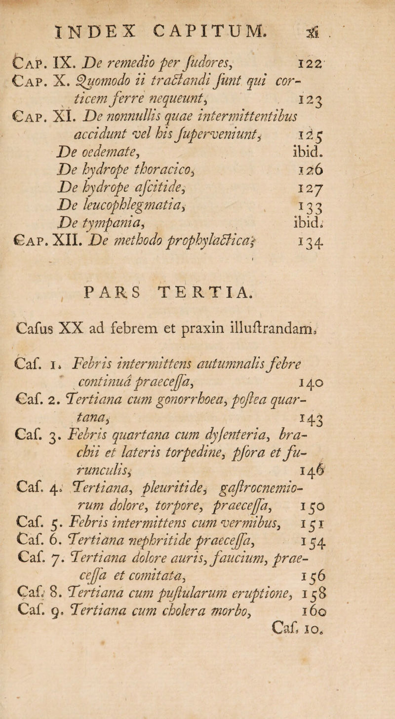 Cap. IX. De remedio per fudores, 122 Cap. X. Quomodo ii trabiandi funt qui cor¬ ticem ferre nequeunt, 123 Cap. XI. De nonnullis quae intermittentibus accidunt vel his Jup erveniunt * 125 De oedemate, ibicL De hydrope thoracico3 126 De hydrope afciti de, 127 De leucophlegmatia, 133 De tympania, Ibidi Gap. XII. De methodo prophyladiica* 134. \ PARS TERTIA. Cafus XX ad febrem et praxin illuflrandama Caf. 1* Febris intermittens autumnalis febre continua praecejfa, 140 Caf. 2. Tertiana cum gonorrhoea, tana, 143 Caf. 3. Febris quartana cum dyfenteria, cfeV et lateris torpedine, # /;/- runculis, 146 Caf. 4. Tertiana, pleuriti de, gajlrocnemio- rum dolore, torpore, praecefa, 150 Caf. 5. Febris intermittens cum vermibus, 151 Caf. 6. Tertiana nephritide praecefa, 154 Caf. 7. Tertiana dolore auris, faucium, prae- et comitata, 156 Caf; 8. Tertiana cum puftularum eruptione, 158 Caf. 9. Tertiana cum cholera morbo, 160 Caf. jo.